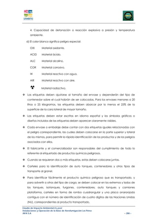 4. Capacidad de detonación o reacción explosiva a presión y temperatura
      ambiente.

   d) El color blanco significa peligro especial:

      OXI        Material oxidante.

      ACID       Material ácido.

      ALC        Material alcalino.

      COR        Material corrosivo.

      W          Material reactivo con agua.

      AIR        Material reactivo con aire.

                 Material radiactivo.

    Las etiquetas deben ajustarse al tamaño del envase y dependerán del tipo de
    contenedor sobre el cual habrán de ser colocadas. Para los envases menores a 20
    litros o 25 kilogramos, las etiquetas deben abarcar por lo menos el 25% de la
    superficie de la cara lateral de mayor tamaño.

    Las etiquetas deben estar escritas en idioma español y los símbolos gráficos o
    diseños incluidos de las etiquetas deben aparecer claramente visibles.

    Cada envase o embalaje debe contar con dos etiquetas iguales relacionadas con
    el peligro correspondiente, las cuales deben colocarse en la parte superior y lateral
    de los mismos, para permitir la rápida identificación de los productos y de los peligros
    asociados con ellos.

    El fabricante y el comercializador son responsables del cumplimiento de todo lo
    referente al etiquetado de productos químicos peligrosos.

    Cuando se requieran dos o más etiquetas, estas deben colocarse juntas.

    Carteles para la identificación de auto tanques, contenedores y otros tipos de
    transporte al granel.

    Para identificar fácilmente el producto químico peligroso que es transportado, y
    para advertir a otros del tipo de carga, se deben colocar en los extremos y lados de
    los tanques, isotanques, furgones, contenedores, auto tanques y camiones
    plataforma, carteles en forma de rombo cuadrangular y una placa anaranjada
    contigua con el número de identificación de cuatro dígitos de las Naciones Unidas
    (NU), correspondientes al producto transportado.

Estudio de Impacto Ambiental Ex-post
Instalaciones y Operación de la Base de Aerofumigación Los Pérez
AIFA S.A                                                                           – 288 –
 