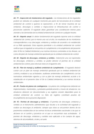Art. 77.- Inspección de instalaciones del regulado.- Las instalaciones de los regulados
podrán ser visitadas en cualquier momento por parte de funcionarios de la entidad
ambiental de control o quienes la representen, a fin de tomar muestras de sus
emisiones, descargas o vertidos e inspeccionar la infraestructura de control o
prevención existente. El regulado debe garantizar una coordinación interna para
atender a las demandas de la entidad ambiental de control en cualquier horario.

Art. 81.- Reporte anual. Es deber fundamental del regulado reportar ante la entidad
ambiental de control, por lo menos una vez al año, los resultados de los monitoreos
correspondientes a sus descargas, emisiones y vertidos de acuerdo a lo establecido
en su PMA aprobado. Estos reportes permitirán a la entidad ambiental de control
verificar que el regulado se encuentra en cumplimiento o incumplimiento del presente
Libro VI De la Calidad Ambiental y sus normas técnicas contenidas en los Anexos, así
como del plan de manejo ambiental aprobado por la entidad ambiental de control.

Art. 82.- Reporte de descargas, emisiones y vertidos.- Solamente una vez reportadas
las descargas, emisiones y vertidos, se podrá obtener el permiso de la entidad
ambiental de control, para efectuar éstas en el siguiente año.

Art. 83.- Plan de manejo y auditoría ambiental de cumplimiento.- El regulado deberá
contar con un plan de manejo ambiental aprobado por la entidad ambiental de
control y realizará a sus actividades, auditorías ambientales de cumplimiento con las
normativas ambientales vigentes y con su plan de manejo ambiental, acorde a lo
establecido en el presente Libro VI De la Calidad Ambiental y sus normas técnicas
ambientales.

Art. 89.- Prueba de planes de contingencia.- Los planes de contingencias deberán ser
implementados, mantenidos, y probados periódicamente a través de simulacros. Los
simulacros deberán ser documentados y sus registros estarán disponibles para la
entidad ambiental de control. La falta de registros constituirá prueba de
incumplimiento de la presente disposición.

Art. 92.- Permiso de descargas y emisiones.- El permiso de descargas, emisiones y
vertidos es el instrumento administrativo que faculta a la actividad del regulado a
realizar sus descargas al ambiente, siempre que éstas se encuentren dentro de los
parámetros establecidos en las normas técnicas ambientales nacionales o las que se
dictaren en el cantón y provincia en el que se encuentran esas actividades.            El
permiso de descarga, emisiones y vertidos será aplicado a los cuerpos de agua,
sistemas de alcantarillado, al aire y al suelo.


Estudio de Impacto Ambiental Ex-post
Instalaciones y Operación de la Base de Aerofumigación Los Pérez
AIFA S.A                                                                      – 28 –
 