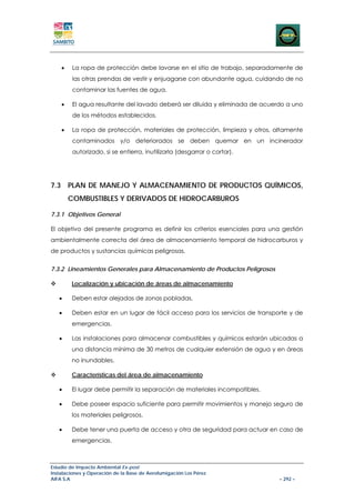 •    La ropa de protección debe lavarse en el sitio de trabajo, separadamente de
         las otras prendas de vestir y enjuagarse con abundante agua, cuidando de no
         contaminar las fuentes de agua.

    •    El agua resultante del lavado deberá ser diluida y eliminada de acuerdo a uno
         de los métodos establecidos.

    •    La ropa de protección, materiales de protección, limpieza y otros, altamente
         contaminados y/o deteriorados se deben quemar en un incinerador
         autorizado, si se entierra, inutilizarla (desgarrar o cortar).




7.3 PLAN DE MANEJO Y ALMACENAMIENTO DE PRODUCTOS QUÍMICOS,
        COMBUSTIBLES Y DERIVADOS DE HIDROCARBUROS

7.3.1 Objetivos General

El objetivo del presente programa es definir los criterios esenciales para una gestión
ambientalmente correcta del área de almacenamiento temporal de hidrocarburos y
de productos y sustancias químicas peligrosas.


7.3.2 Lineamientos Generales para Almacenamiento de Productos Peligrosos

        Localización y ubicación de áreas de almacenamiento

   •    Deben estar alejadas de zonas pobladas.

   •    Deben estar en un lugar de fácil acceso para los servicios de transporte y de
        emergencias.

   •    Las instalaciones para almacenar combustibles y químicos estarán ubicadas a
        una distancia mínima de 30 metros de cualquier extensión de agua y en áreas
        no inundables.

        Características del área de almacenamiento

   •    El lugar debe permitir la separación de materiales incompatibles.

   •    Debe poseer espacio suficiente para permitir movimientos y manejo seguro de
        los materiales peligrosos.

   •    Debe tener una puerta de acceso y otra de seguridad para actuar en caso de
        emergencias.



Estudio de Impacto Ambiental Ex-post
Instalaciones y Operación de la Base de Aerofumigación Los Pérez
AIFA S.A                                                                      – 292 –
 