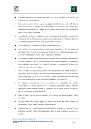 •    Los pisos deben ser impermeables a líquidos. Deben ser lisos para facilitar su
        limpieza pero no resbalosos.

   •    Estas áreas requieren de drenajes o desagües no abiertos, los cuales NO deben
        estar conectados al sistema de alcantarillado o de aguas lluvias dado que
        generaría contaminación. Deben estar dirigidos hacia pozos de contención
        para su tratamiento posterior.

   •     Se deberá construir un cubeto de contención para los posibles tanques de
        almacenamiento. El volumen de contención deberá ser el 110% del volumen
        de combustible almacenado en el mayor de los tanques.

   •    Todo cubeto de contención debe ser impermeabilizado.

   •    Toda área de almacenamiento debe estar techados a fin de evitar la
        saturación del cubeto por aguas lluvias. Deben tener un diseño adecuado que
        permitan la salida de humo y calor en caso de incendio.

   •    La ventilación debe ser adecuada, esto se logra colocando rejillas en el techo
        o en la pared justo debajo del nivel del techo. También se deben instalar rejillas
        cerca del piso para permitir la circulación de aire y evitar el confinamiento de
        calor o temperaturas elevadas.

   •    Debe poseer una adecuada iluminación, preferiblemente mixta, artificial y
        natural (a nivel del techo). No deben ubicarse ventanas por donde penetre
        directamente los rayos solares dado que aumentaría la temperatura del área
        de almacenamiento y puede alterar la calidad de los productos.

   •    De utilizarse tanques de almacenamiento de combustible de menor
        capacidad, se deberá proveer de bandejas colectoras como medida
        preventiva ante posibles goteos o derrames en las áreas donde se ubican
        dichos tanques de almacenamiento.

   •    Todo tanque o tambor de combustibles será rotulado con su contenido y clase
        de riesgo.

   •    Se colocarán rótulos que digan "no fumar" en todas las áreas donde se
        almacenan combustibles o productos inflamables.

   •    Las herramientas y materiales incluyendo material absorbente, palas y fundas
        plásticas, estarán fácilmente disponibles para limpiar cualquier derrame o
        goteo.


Estudio de Impacto Ambiental Ex-post
Instalaciones y Operación de la Base de Aerofumigación Los Pérez
AIFA S.A                                                                         – 293 –
 
