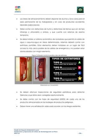 •    Las áreas de almacenamiento deben disponer de duchas y lava caras para el
        aseo permanente de los trabajadores y en caso de producirse accidentes
        laborales (salpicaduras).

   •    Debe contar con detectores de humo y detectores de llamas que son de tipo
        infrarrojo o ultravioleta o ambos, y que cuente con sistemas de alarma
        temprana.

   •    Se debe instalar un sistema automático de rociadores que permita la salida de
        agua o espuma-agua en áreas determinadas. Además deberá contar con
        extintores portátiles. Estos elementos deben instalarse en un lugar de fácil
        acceso lo más cerca posible de las salidas de emergencia y no pueden estar
        obstaculizados con ningún elemento.

                          Figura 7-4 Equipo contra incendios y tipo de extintores




                                       Elaborado por: Ecosambito




   •    Se deben efectuar inspecciones de seguridad periódicas para detectar
        falencias y que éstas sean corregidas oportunamente.

   •    Se debe contar con las hojas de seguridad (MSDS) de cada uno de los
        productos almacenados en las bodegas de productos peligrosos.

   •    Deben tener una señalización adecuada acorde con los riesgos existentes.




Estudio de Impacto Ambiental Ex-post
Instalaciones y Operación de la Base de Aerofumigación Los Pérez
AIFA S.A                                                                            – 296 –
 