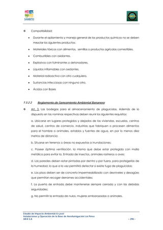 Compatibilidad:

    •     Durante el apilamiento y manejo general de los productos químicos no se deben
          mezclar los siguientes productos:

    •     Materiales tóxicos con alimentos, semillas o productos agrícolas comestibles.

    •     Combustibles con oxidantes.

    •     Explosivos con fulminantes o detonadores.

    •     Líquidos inflamables con oxidantes.

    •     Material radioactivo con otro cualquiera.

    •     Sustancias infecciosas con ninguna otra.

    •     Ácidos con Bases



7.3.2.2      Reglamento de Saneamiento Ambiental Bananero

        Art. 3. Las bodegas para el almacenamiento de plaguicidas. Además de lo
        dispuesto en las nominas respectivas deben reunir los siguientes requisitos:

        a. Ubicarse en lugares protegidos y alejados de las viviendas, escuelas, centros
        de salud, centros de comercio, industrias que fabriquen o procesen alimentos
        para el hombre o animales, establos y fuentes de agua, en por lo menos diez
        metros de distancia;

        b. Situarse en terrenos o áreas no expuestas a inundaciones;

        c. Poseer óptima ventilación, la misma que debe estar protegida con malla
        metálica para evitar la. Entrada de insectos, animales rastreros o aves;

        d. Las paredes deben estar pintadas por dentro y por fuera, para protegerlas de
        la humedad, lo que a la vez permitirá detectar si existe fuga de plaguicidas;

        e. Los pisos deben ser de concreto impermeabilizado con desniveles y desagües
        que permitan recoger derrames accidentales;

        f. La puerta de entrada debe mantenerse siempre cerrada y con las debidas
        seguridades;

        g. No permitir la entrada de nulos, mujeres embarazadas o animales.




Estudio de Impacto Ambiental Ex-post
Instalaciones y Operación de la Base de Aerofumigación Los Pérez
AIFA S.A                                                                               – 298 –
 