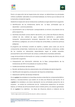 Previo a la ejecución de las inspecciones de campo, se determinaron los principales
criterios auditables1 aplicables a la actividad realizada, los mismos que se deducen de
la Normativa Ambiental vigente.

Mediante la inspección de las instalaciones auditadas se logró determinar lo siguiente:

• Identificación de las instalaciones dentro de                            la Base, actividades que se
      desarrollan y servicios prestados.

• Levantamiento de la información correspondiente al entorno circundante de las
      pistas respectivas.

• Monitoreo de presión sonora (dentro del recinto y en su área de influencia directa),
      calidad de aire, calidad de agua, calidad de sedimentos y, generación,
      transporte, almacenamiento temporal, disposición final de desechos sólidos
      domésticos y peligrosos, así como el manejo de combustibles y sustancias químicas
      peligrosas.

El programa de monitoreo consistió en diseñar y realizar, para cada uno de los
componentes ambientales, mediciones de campo en diferentes condiciones, análisis
de       las   muestras      en    laboratorios      especializados        según   el   análisis   requerido,
procesamiento de la información de campo y análisis de los resultados obtenidos.

Luego de levantada la información en campo, se realizó el trabajo de oficina, el cual
comprendió lo siguiente:

• Interpretación de información obtenida de la Base correspondiente de las
      instalaciones de AIFA S.A localizada en la pista Los Pérez.

• Análisis de resultados de laboratorio.

• Revisión de literatura técnica relacionada a las actividades de aerofumigación.

• Identificación de aspectos y evaluación de impactos ambientales.

• Elaboración del Plan de Manejo Ambiental.

En el capítulo 3 se establece la Línea Base donde se describe los componentes Biótico,
Abiótico y Socioeconómico que existen en el área de influencia del recinto. En el
capítulo 4 se establece una breve descripción de las actividades productiva de la
empresa,         se evalúa las condiciones de las                instalaciones respectivas, los servicios
básicos, el método de almacenamiento de la materia prima y los residuos generados.
En el capítulo 5 se delimitan                 las áreas de influencia directa e indirecta de las


1
    Norma, regla, pauta o juicio que permite discernir, calificar o relacionar.




Estudio de Impacto Ambiental Ex-post
Instalaciones y Operación de la Base de Aerofumigación Los Pérez
AIFA S.A                                                                                             – ii –
 