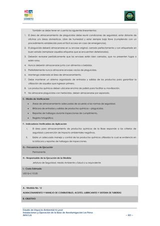 También se debe tener en cuenta los siguientes lineamientos:

 1. El área de almacenamiento de plaguicidas debe reunir condiciones de seguridad, estar distante de
         oficinas y/o áreas domesticas. Libre de humedad y estar siempre bajo llave (cumpliendo con un
         procedimiento establecido para el fácil acceso en caso de emergencias).

 2. El plaguicida deberá almacenarse en su envase original, cerrado perfectamente y con etiquetado en
         buen estado (remplazar aquellas etiquetas que se encuentren deterioradas).

 3. Deberán revisarse periódicamente que los envases estén bien cerrados, que no presenten fugas o
         estén rotos.

 4. Nunca deberán almacenarse junto con alimentos o bebidas.

 5. Preferiblemente nunca almacene envases vacíos de plaguicidas.

 6. Mantenga ordenado el área de almacenamiento.

 7. Debe mantener un sistema organizado de entradas y salidas de los productos para garantizar la
         utilización de aquellos que ingresan primero.

 8. Los productos químicos deben ubicarse encima de pallets para facilitar su movilización.

 9. No almacene plaguicidas con herbicidas, deben almacenarse por separado.

E.- Medio de Verificación

     •       Áreas de almacenamiento adecuadas de acuerdo a las normas de seguridad.

     •       Bitácora de entradas y salidas de productos químicos – plaguicidas.

     •       Reportes de hallazgos durante inspecciones de cumplimiento.

     •       Registro fotográfico.

F.- Indicadores Verificables de Aplicación

   I.        El área para almacenamiento de productos químicos de la Base responde a los criterios de
             seguridad y prevención de impacto ambientales negativos.

   II.       Existe un adecuado manejo y control de los productos químicos utilizados lo cual se evidencia en
             la bitácora y reportes de hallazgos de inspecciones.

G.- Frecuencia de Ejecución

             Permanente

H.- Responsable de la Ejecución de la Medida

             Jefatura de Seguridad, Medio Ambiente y Salud o su equivalente

I.- Costo Estimado

USD $ 4.110,00




A.- Medida No. 12

ALMACENAMIENTO Y MANEJO DE COMBUSTIBLES, ACEITES, LUBRICANTES Y SISTEMA DE TUBERÍAS

B.-OBJETIVO




Estudio de Impacto Ambiental Ex-post
Instalaciones y Operación de la Base de Aerofumigación Los Pérez
AIFA S.A                                                                                           – 301 –
 