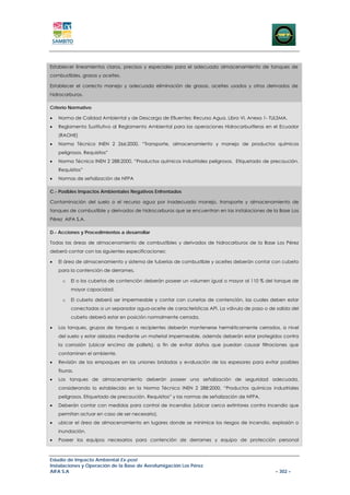 Establecer lineamientos claros, precisos y especiales para el adecuado almacenamiento de tanques de
combustibles, grasas y aceites.

Establecer el correcto manejo y adecuada eliminación de grasas, aceites usados y otros derivados de
hidrocarburos.

Criterio Normativo

•   Norma de Calidad Ambiental y de Descarga de Efluentes: Recurso Agua. Libro VI, Anexo 1- TULSMA.
•   Reglamento Sustitutivo al Reglamento Ambiental para las operaciones Hidrocarburíferas en el Ecuador
    (RAOHE)
•   Norma Técnica INEN 2 266:2000, “Transporte, almacenamiento y manejo de productos químicos
    peligrosos. Requisitos”
•   Norma Técnica INEN 2 288:2000, “Productos químicos industriales peligrosos. Etiquetado de precaución.
    Requisitos”
•   Normas de señalización de NFPA

C.- Posibles Impactos Ambientales Negativos Enfrentados

Contaminación del suelo o el recurso agua por inadecuado manejo, transporte y almacenamiento de
tanques de combustible y derivados de hidrocarburos que se encuentran en las instalaciones de la Base Los
Pérez AIFA S.A.

D.- Acciones y Procedimientos a desarrollar

Todas las áreas de almacenamiento de combustibles y derivados de hidrocarburos de la Base Los Pérez
deberá contar con las siguientes especificaciones:

•   El área de almacenamiento y sistema de tuberías de combustible y aceites deberán contar con cubeto
    para la contención de derrames.

      o   El o los cubetos de contención deberán poseer un volumen igual o mayor al 110 % del tanque de
          mayor capacidad.

      o   El cubeto deberá ser impermeable y contar con cunetas de contención, las cuales deben estar
          conectadas a un separador agua-aceite de características API. La válvula de paso o de salida del
          cubeto deberá estar en posición normalmente cerrada.

•   Los tanques, grupos de tanques o recipientes deberán mantenerse herméticamente cerrados, a nivel
    del suelo y estar aislados mediante un material impermeable, además deberán estar protegidos contra
    la corrosión (ubicar encima de pallets), a fin de evitar daños que puedan causar filtraciones que
    contaminen el ambiente.
•   Revisión de los empaques en las uniones bridadas y evaluación de los espesores para evitar posibles
    fisuras.
•   Los tanques de almacenamiento deberán poseer una señalización de seguridad adecuada,
    considerando lo establecido en la Norma Técnica INEN 2 288:2000, “Productos químicos industriales
    peligrosos. Etiquetado de precaución. Requisitos” y las normas de señalización de NFPA.
•   Deberán contar con medidas para control de incendios (ubicar cerca extintores contra incendio que
    permitan actuar en caso de ser necesario).
•   ubicar el área de almacenamiento en lugares donde se minimice los riesgos de incendio, explosión o
    inundación.
•   Poseer los equipos necesarios para contención de derrames y equipo de protección personal



Estudio de Impacto Ambiental Ex-post
Instalaciones y Operación de la Base de Aerofumigación Los Pérez
AIFA S.A                                                                                        – 302 –
 