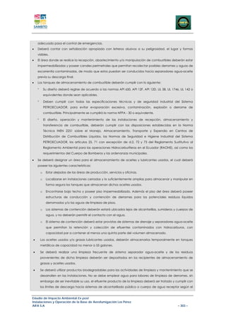 adecuado pasa el control de emergencias.
•   Deberá contar con señalización apropiada con letreros alusivos a su peligrosidad, el lugar y formas
    visibles.
•   El área donde se realice la recepción, abastecimiento y/o manipulación de combustibles deberán estar
    impermeabilizadas y poseer canales perimetrales que permitan recolectar posibles derrames y aguas de
    escorrentía contaminadas, de modo que estos puedan ser conducidos hacia separadores agua-aceite
    previa su descarga final.
•   Los tanques de almacenamiento de combustible deberán cumplir con lo siguiente:

    °       Su diseño deberá regirse de acuerdo a las normas API 650, API 12F, API 12D, UL 58, UL 1746, UL 142 o
            equivalentes donde sean aplicables.

    °       Deben cumplir con todas las especificaciones técnicas y de seguridad industrial del Sistema
            PETROECUADOR, para evitar evaporación excesiva, contaminación, explosión o derrame de
            combustible. Principalmente se cumplirá la norma NFPA - 30 o equivalente.

    °       El diseño, operación y mantenimiento de las instalaciones de recepción, almacenamiento y
            transferencia de combustible, deberán cumplir con las disposiciones establecidas en la Norma
            Técnica INEN 2251 sobre el Manejo, Almacenamiento, Transporte y Expendio en Centros de
            Distribución de Combustibles Líquidos, las Normas de Seguridad e Higiene Industrial del Sistema
            PETROECUADOR, los artículos 25, 71 con excepción de d.2, 72 y 73 del Reglamento Sustitutivo al
            Reglamento Ambiental para las operaciones Hidrocarburíferas en el Ecuador (RAOHE), así como los
            requerimientos del Cuerpo de Bomberos y las ordenanzas municipales.

•   Se deberá designar un área para el almacenamiento de aceites y lubricantes usados, el cual deberá
    poseer las siguientes características:

        o    Estar alejadas de las áreas de producción, servicios y oficinas.

        o    Localizarse en instalaciones cerradas y lo suficientemente amplias para almacenar y manipular en
             forma segura los tanques que almacenan dichos aceites usados.

        o    Encontrarse bajo techo y poseer piso impermeabilizado. Además el piso del área deberá poseer
             estructuras de conducción y contención de derrames para los potenciales residuos líquidos
             derramados y/o las aguas de limpieza de pisos.

        o    Los sistemas de contención deberán estará ubicados lejos de alcantarillas, sumideros y cuerpos de
             agua, y no deberán permitir el contacto con el agua.

        o    El sistema de contención deberá estar provistas de sistemas de drenaje y separadores agua-aceite
             que permitan la retención y colección de efluentes contaminados con hidrocarburos, con
             capacidad par a contener al menos una quinta parte del volumen almacenado.

•       Los aceites usados y/o grasas lubricantes usadas, deberán almacenarlos temporalmente en tanques
        metálicos de capacidad no menor a 55 galones.

•       Se deberá realizar una limpieza frecuente de sistema separador agua-aceite y de los residuos
        provenientes de dicha limpieza deberán ser depositados en los recipientes de almacenamiento de
        grasas y aceites usados.

•       Se deberá utilizar productos biodegradables para las actividades de limpieza y mantenimiento que se
        desarrollen en las instalaciones. No se debe emplear agua para labores de limpieza de derrames, sin
        embargo de ser inevitable su uso, el efluente producto de la limpieza deberá ser tratado y cumplir con
        los límites de descarga hacia sistemas de alcantarillado público o cuerpo de agua receptor según el


Estudio de Impacto Ambiental Ex-post
Instalaciones y Operación de la Base de Aerofumigación Los Pérez
AIFA S.A                                                                                              – 303 –
 