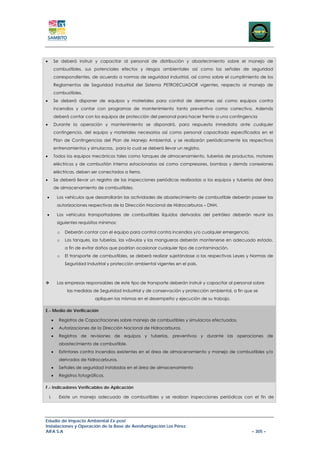 •        Se deberá instruir y capacitar al personal de distribución y abastecimiento sobre el manejo de
         combustibles, sus potenciales efectos y riesgos ambientales así como las señales de seguridad
         correspondientes, de acuerdo a normas de seguridad industrial, así como sobre el cumplimiento de los
         Reglamentos de Seguridad Industrial del Sistema PETROECUADOR vigentes, respecto al manejo de
         combustibles.
•        Se deberá disponer de equipos y materiales para control de derrames así como equipos contra
         incendios y contar con programas de mantenimiento tanto preventivo como correctivo. Además
         deberá contar con los equipos de protección del personal para hacer frente a una contingencia
•        Durante la operación y mantenimiento se dispondrá, para respuesta inmediata ante cualquier
         contingencia, del equipo y materiales necesarios así como personal capacitado especificados en el
         Plan de Contingencias del Plan de Manejo Ambiental, y se realizarán periódicamente los respectivos
         entrenamientos y simulacros, para lo cual se deberá llevar un registro.
•        Todos los equipos mecánicos tales como tanques de almacenamiento, tuberías de productos, motores
         eléctricos y de combustión interna estacionarios así como compresores, bombas y demás conexiones
         eléctricas, deben ser conectados a tierra.
•        Se deberá llevar un registro de las inspecciones periódicas realizadas a los equipos y tuberías del área
         de almacenamiento de combustibles.

•         Los vehículos que desarrollarán las actividades de abastecimiento de combustible deberán poseer las
          autorizaciones respectivas de la Dirección Nacional de Hidrocarburos – DNH.

•         Los vehículos transportadores de combustibles líquidos derivados del petróleo deberán reunir los
          siguientes requisitos mínimos:

          o   Deberán contar con el equipo para control contra incendios y/o cualquier emergencia.
          o   Los tanques, las tuberías, las válvulas y las mangueras deberán mantenerse en adecuado estado,
              a fin de evitar daños que podrían ocasionar cualquier tipo de contaminación.
          o   El transporte de combustibles, se deberá realizar sujetándose a las respectivas Leyes y Normas de
              Seguridad Industrial y protección ambiental vigentes en el país.



          Las empresas responsables de este tipo de transporte deberán instruir y capacitar al personal sobre
               las medidas de Seguridad Industrial y de conservación y protección ambiental, a fin que se
                             apliquen las mismas en el desempeño y ejecución de su trabajo.

E.- Medio de Verificación

     •     Registros de Capacitaciones sobre manejo de combustibles y simulacros efectuados.
     •     Autorizaciones de la Dirección Nacional de Hidrocarburos.
     •     Registros de revisiones de equipos y tuberías, preventivos y durante las operaciones de
           abastecimiento de combustible.
     •     Extintores contra incendios existentes en el área de almacenamiento y manejo de combustibles y/o
           derivados de hidrocarburos.
     •     Señales de seguridad instaladas en el área de almacenamiento
     •     Registros fotográficos.

F.- Indicadores Verificables de Aplicación

    I.     Existe un manejo adecuado de combustibles y se realizan inspecciones periódicas con el fin de




Estudio de Impacto Ambiental Ex-post
Instalaciones y Operación de la Base de Aerofumigación Los Pérez
AIFA S.A                                                                                               – 305 –
 