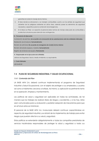 garantizar el correcto manejo de los mismos.

 II.    El área donde se almacenan y se manejan combustibles cuenta con las señales de seguridad que
        advierten de los peligrosos existentes en dicha área, además posee los elementos de seguridad
        necesarios y específicos para la contención de emergencias.

 III.   En la Base Los Pérez se capacita al personal sobre normas de manejo adecuado de combustibles y
        se efectúan simulacros para atención de contingencias.

G.- Frecuencia de Ejecución

Autorización de permisos: de acuerdo a la renovación de las autorizaciones ante las entidades indicadas.

Realización de simulacros: Semestralmente

Revisión de extintores: De acuerdo al cronograma de revisión de los mismos

Revisión del estado equipos y tuberías: Semanalmente

Registro de revisiones de equipos: Permanente

H.- Responsable de la Ejecución de la Medida

Jefatura de Seguridad, Salud y Medio Ambiente o su equivalente.

I.- Costo Estimado

USD $ 600,00




7.4 PLAN DE SEGURIDAD INDUSTRIAL Y SALUD OCUPACIONAL

7.4.1 Contenido del Plan

LA BASE AIFA S.A. deberá continuar implementando el programa de Seguridad
Industrial y Salud Ocupacional, con el objeto de proteger a sus empleados y usuarios
así como a habitantes cercanos a la Base. Así mismo, su aplicación es pertinente tanto
en la operación, limpieza y mantenimiento.


Las políticas de salud y seguridad son aplicables en todas las actividades, de tal
manera que los trabajos las realicen libres de riesgos y accidentes, y si los hay, éstos
sean comunicados para su evaluación y posterior adopción de mecanismos para que
en el futuro estos se minimicen.

El personal de la BASE AIFA S.A. involucrado deberá continuar capacitándose en
aspectos de seguridad industrial y se dotará de los implementos de trabajo para evitar
riesgos que puedan afectar a su salud y seguridad.

Estas políticas se extenderán obligatoriamente a todas las compañías prestatarias de
servicios haciéndolas responsables de proteger la salud y seguridad a todos sus



Estudio de Impacto Ambiental Ex-post
Instalaciones y Operación de la Base de Aerofumigación Los Pérez
AIFA S.A                                                                                        – 306 –
 