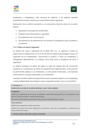 empleados y trabajadores. Para alcanzar los objetivos y las políticas referidas
  anteriormente el plan contiene los componentes básicos siguientes:

  Declaración de la política corporativa y el compromiso directivo para con la salud,
  laboral:

       •   Seguridad y los programas ambientales.

       •   Programa de entrenamiento y seguridad.

       •   Procedimientos de comunicación.

       •   Procedimientos de presentación de informes e investigación para incidentes y
           accidentes.

  7.4.2 Política de Salud y Seguridad

  La política de salud y seguridad de la BASE AIFA S.A., se aplicara a todas sus
  operaciones e instalaciones con el fin de alcanzar el objetivo de proteger la salud y la
  seguridad de los trabajadores. Comunicará su política a todos sus empleados y
  trabajadores dependientes y la utilizará como base para su programa de salud y
  seguridad.

  La política establece el deseo de lograr un lugar de trabajo libre de accidentes
  mediante el cumplimiento de todos los requerimientos reglamentarios, comunicando
  los potenciales peligros a sus empleados y a otras partes interesadas, y proveyendo
  entrenamiento y equipos apropiados a sus empleados.

  La política también define las expectativas de la compañía respecto a sus empleados
  y responsabilizándoles de proteger la salud y seguridad propias y de sus compañeros.

A.- Medida No. 14

PROMOCIÓN DE UN ÁREA DE SEGURIDAD INDUSTRIAL, SALUD Y MEDIO AMBIENTE

B.-OBJETIVOS

Garantizar la implementación de normas de seguridad y salud laboral que garanticen a los trabajadores como
para los usuarios de la Base un ambiente laboral seguro.

Promover la continuidad de las acciones en salud ocupacional establecidas en la Base.

Criterio Normativo

Reglamento de seguridad e higiene del trabajo.

Ministerio de trabajo del Ecuador. Reglamento de seguridad y salud de los trabajadores y mejoramiento del
medio ambiente de trabajo.

C.- Posibles impactos ambientales negativos enfrentados




  Estudio de Impacto Ambiental Ex-post
  Instalaciones y Operación de la Base de Aerofumigación Los Pérez
  AIFA S.A                                                                                    – 307 –
 