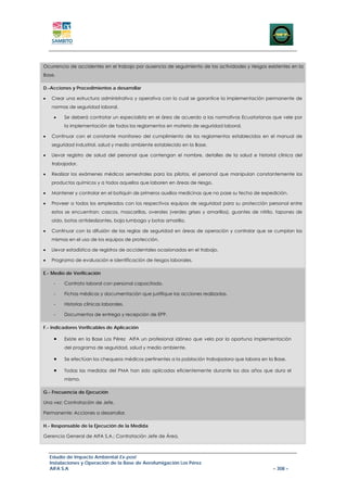 Ocurrencia de accidentes en el trabajo por ausencia de seguimiento de las actividades y riesgos existentes en la
Base.

D.-Acciones y Procedimientos a desarrollar

•   Crear una estructura administrativa y operativa con lo cual se garantice la implementación permanente de
    normas de seguridad laboral.

     •    Se deberá contratar un especialista en el área de acuerdo a las normativas Ecuatorianas que vele por
          la implementación de todos los reglamentos en materia de seguridad laboral.

•   Continuar con el constante monitoreo del cumplimiento de los reglamentos establecidos en el manual de
    seguridad industrial, salud y medio ambiente establecido en la Base.

•   Llevar registro de salud del personal que contengan el nombre, detalles de la salud e historial clínica del
    trabajador.

•   Realizar los exámenes médicos semestrales para los pilotos, el personal que manipulan constantemente los
    productos químicos y a todos aquellos que laboren en áreas de riesgo.

•   Mantener y controlar en el botiquín de primeros auxilios medicinas que no pase su fecha de expedición.

•   Proveer a todos los empleados con los respectivos equipos de seguridad para su protección personal entre
    estos se encuentran: cascos, mascarillas, overoles (verdes grises y amarillos), guantes de nitrilo, tapones de
    oído, botas antideslizantes, baja lumbago y botas amarilla.

•   Continuar con la difusión de las reglas de seguridad en áreas de operación y controlar que se cumplan las
    mismas en el uso de los equipos de protección.

•   Llevar estadística de registros de accidentales ocasionadas en el trabajo.

•   Programa de evaluación e identificación de riesgos laborales.

E.- Medio de Verificación

     -    Contrato laboral con personal capacitado.

     -    Fichas médicas y documentación que justifique las acciones realizadas.

     -    Historias clínicas laborales.

     -    Documentos de entrega y recepción de EPP.

F.- Indicadores Verificables de Aplicación

     •    Existe en la Base Los Pérez AIFA un profesional idóneo que vela por la oportuna implementación
          del programa de seguridad, salud y medio ambiente.

     •    Se efectúan los chequeos médicos pertinentes a la población trabajadora que labora en la Base.

     •    Todas las medidas del PMA han sido aplicadas eficientemente durante los dos años que dura el
          mismo.

G.- Frecuencia de Ejecución

Una vez: Contratación de Jefe.

Permanente: Acciones a desarrollar.

H.- Responsable de la Ejecución de la Medida

Gerencia General de AIFA S.A.: Contratación Jefe de Área.



    Estudio de Impacto Ambiental Ex-post
    Instalaciones y Operación de la Base de Aerofumigación Los Pérez
    AIFA S.A                                                                                         – 308 –
 