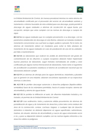 La Entidad Ambiental de Control, de manera provisional mientras no exista sistema de
alcantarillado certificado por el proveedor del servicio de alcantarillado sanitario y
tratamiento e informe favorable de ésta entidad para esa descarga, podrá permitir la
descarga de aguas residuales a sistemas de recolección de aguas lluvias, por
excepción, siempre que estas cumplan con las normas de descarga a cuerpos de
agua.

Art 4.2.1.6 Las aguas residuales que no cumplan previamente a su descarga, con los
parámetros establecidos de descarga en esta Norma, deberán ser tratadas mediante
tratamiento convencional, sea cual fuere su origen: público o privado. Por lo tanto, los
sistemas de tratamiento deben ser modulares para evitar la falta absoluta de
tratamiento de las aguas residuales en caso de paralización de una de las unidades,
por falla o mantenimiento.

Art 4.2.1.8 Los laboratorios que realicen los análisis de determinación del grado de
contaminación de los efluentes o cuerpos receptores deberán haber implantado
buenas prácticas de laboratorio, seguir métodos normalizados de análisis y estar
certificados por alguna norma internacional de laboratorios, hasta tanto el organismo
de acreditación ecuatoriano establezca el sistema de acreditación nacional que los
laboratorios deberán cumplir.

Art 4.2.1.9 Los sistemas de drenaje para las aguas domésticas, industriales y pluviales
que se generen en una industria, deberán encontrarse separadas en sus respectivos
sistemas o colectores.

Art. 4.2.1.10 Se prohíbe descargar sustancias o desechos peligrosos (líquidos-sólidos-
semisólidos) fuera de los estándares permitidos, hacia el cuerpo receptor, sistema de
alcantarillado y sistema de aguas lluvias.

Art 4.2.1.12 Se prohíbe la infiltración al suelo, de efluentes industriales tratados y no
tratados, sin permiso de la Entidad Ambiental de Control.

Art 4.2.1.21 Loso sedimentos, lodos y sustancias sólidas provenientes de sistemas de
potabilización de agua y de tratamiento de desechos y otras tales como residuos del
área de la construcción, cenizas, cachaza, bagazo, o cualquier tipo de desecho
doméstico o industrial, no deberán disponerse en aguas superficiales, subterráneas,
marinas, de estuario, sistemas de alcantarillado y cauces de agua estacionales secos
o no, y para su disposición deberá cumplirse con las normas legales referentes a los
desechos sólidos no peligrosos.



Estudio de Impacto Ambiental Ex-post
Instalaciones y Operación de la Base de Aerofumigación Los Pérez
AIFA S.A                                                                        – 30 –
 