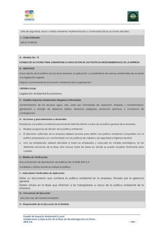 Jefe de seguridad, salud y medio ambiente: Implementación y continuidad de las acciones del área.

I.- Costo Estimado

USD $ 19.200,00




A.- Medida No. 15

ESTABLECER ACCIONES PARA GARANTIZAR LA APLICACIÓN DE LAS POLÍTICAS MEDIOAMBIENTALES DE LA EMPRESA

B.- OBJETIVOS

Incluir dentro de la política actual de la empresa, la aplicación y cumplimiento de normas ambientales de acuerdo
a la legislación vigente.

Mejorar constantemente la situación ambiental de la organización.

CRITERIO LEGAL

Legislación Ambiental Ecuatoriana.

C.- Posibles Impactos Ambientales Negativos Enfrentados

Contaminación de los recursos agua, aire, suelo por actividades de operación, limpieza y mantenimiento,
generación y manejo de desechos sólidos, desechos peligrosos, productos químicos, y ocurrencia de
contingencias.

D.- Acciones y procedimientos a desarrollar

Establecer una política ambiental previamente definida dentro o fuera de la política general de la empresa.

•   Realizar programas de difusión de la política ambiental

•   El directorio calificado de la empresa deberá reunirse para definir una política ambiental compatible con la
    política empresarial y en conformidad con las políticas de calidad y de seguridad e higiene industrial.

•   Una vez establecida, deberá difundirse a todos los empleados y colocada en carteles estratégicos, en las
    diferentes secciones de la Base. Esto incluye todas las áreas en donde se pueda visualizar fácilmente estos
    carteles.

E.- Medios de Verificación

Documentación de declaración de políticas de LA BASE AIFA S.A.

Carteleras y rótulos donde se indique la política.

F.- Indicadores Verificables de Aplicación

Existe un documento que contiene la política ambiental en la empresa, firmado por la gerencia
general.
Existen rótulos en la Base que informan a los trabajadores a cerca de la política ambiental de la
empresa.
G.- Frecuencia de Ejecución

Una sola vez, de manera inmediata.

H.- Responsable de la Ejecución de la Medida




    Estudio de Impacto Ambiental Ex-post
    Instalaciones y Operación de la Base de Aerofumigación Los Pérez
    AIFA S.A                                                                                            – 309 –
 