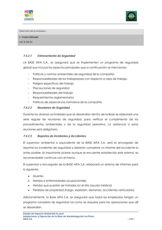 Directorio de la empresa.

I.- Costo Estimado

USD $ 300,00




   7.4.2.1        Entrenamiento de Seguridad

   LA BASE AIFA S.A., se asegurará que se implementen un programa de seguridad
   global que incluya los aspectos principales que a continuación se mencionan:

        -      Políticas y normas ambientales de seguridad de la compañía.
        -      Responsabilidades de los trabajadores con respecto a ropa de trabajo.
        -      Peligros específicos del trabajo
        -      Precauciones de seguridad
        -      Responsabilidades del trabajo
        -      Requerimientos reglamentarios
        -      Políticas de observancia normativa de la compañía.

   7.4.2.2        Reuniones de Seguridad

   Durante las diversas actividades que se desarrollan dentro de la Base se elaborará una
   serie regular de reuniones de seguridad, para verificar el cumplimiento de los
   procedimientos ambientales y de la seguridad operativa. La asistencia a estas
   reuniones será obligatoria.

   7.4.2.3        Reportes de Incidentes y Accidentes

   El supervisor ambiental o equivalente de la BASE AIFA S.A. será el encargado de
   reportar los incidentes de seguridad y deberán completar un informe del accidente lo
   antes posible. Es importante aclarar aunque se encuentre establecido este sistema, es
   recomendable continuar con el mismo.

   El supervisor o encargado de la BASE AIFA S.A. elaborará un sistema de informes para
   lo siguiente:

        •      Muertes
        •      Heridas o enfermedades ocupacionales
        •      Heridas que puedan ser tratadas en el sitio (ayuda médica)
        •      Pérdidas de propiedad (fuego, explosión, derrames, accidentes vehiculares)

   Adicionalmente, la Base AIFA S.A. se asegurará que todos los empleados tengan un
   programa completo de seguridad tal como se requiere para las operaciones que allí
   se desarrollan.

   Estudio de Impacto Ambiental Ex-post
   Instalaciones y Operación de la Base de Aerofumigación Los Pérez
   AIFA S.A                                                                            – 310 –
 