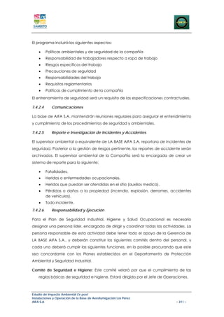 El programa incluirá los siguientes aspectos:

    •     Políticas ambientales y de seguridad de la compañía
    •     Responsabilidad de trabajadores respecto a ropa de trabajo
    •     Riesgos específicos del trabajo
    •     Precauciones de seguridad
    •     Responsabilidades del trabajo
    •     Requisitos reglamentarios
    •     Políticas de cumplimiento de la compañía

El entrenamiento de seguridad será un requisito de las especificaciones contractuales.

7.4.2.4      Comunicaciones

La base de AIFA S.A. mantendrán reuniones regulares para asegurar el entendimiento
y cumplimiento de los procedimientos de seguridad y ambientales.

7.4.2.5      Reporte e Investigación de Incidentes y Accidentes

El supervisor ambiental o equivalente de LA BASE AIFA S.A. reportara de incidentes de
seguridad. Posterior a la gestión de riesgos pertinente, los reportes de accidente serán
archivados. El supervisor ambiental de la Compañía será la encargada de crear un
sistema de reporte para lo siguiente:

    •     Fatalidades.
    •     Heridas o enfermedades ocupacionales.
    •     Heridas que puedan ser atendidas en el sitio (auxilios medico).
    •     Pérdidas o daños a la propiedad (incendio, explosión, derrames, accidentes
          de vehículos).
    •     Todo incidente.

7.4.2.6      Responsabilidad y Ejecución

Para el Plan de Seguridad Industrial, Higiene y Salud Ocupacional es necesario
designar una persona líder, encargada de dirigir y coordinar todas las actividades. La
persona responsable de esta actividad debe tener todo el apoyo de la Gerencia de
LA BASE AIFA S.A., y deberán constituir los siguientes comités dentro del personal, y
cada uno deberá cumplir las siguientes funciones, en lo posible procurando que este
sea concordante con los Planes establecidos en el Departamento de Protección
Ambiental y Seguridad Industrial.

Comité de Seguridad e Higiene: Este comité velará por que el cumplimiento de las
    reglas básicas de seguridad e higiene. Estará dirigido por el Jefe de Operaciones.



Estudio de Impacto Ambiental Ex-post
Instalaciones y Operación de la Base de Aerofumigación Los Pérez
AIFA S.A                                                                       – 311 –
 
