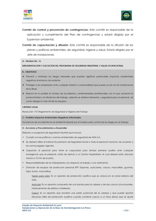 Comité de control y prevención de contingencias: Este comité es responsable de la
    aplicación y cumplimiento del Plan de contingencias y estará dirigido por el
    Supervisor ambiental.

Comité de capacitación y difusión: Este comité es responsable de la difusión de los
    planes y políticas ambientales, de seguridad, higiene y salud. Estará dirigido por el
    Jefe de Instalaciones.

A.- Medida No. 16

IMPLEMENTACIÓN Y EJECUCIÓN DEL PROGRAMA DE SEGURIDAD INDUSTRIAL Y SALUD OCUPACIONAL

B.- OBJETIVOS

   Prevenir y minimizar los riesgos laborales que puedan significar potenciales impactos ambientales
   negativos al entorno circundante.

   Proteger a los empleados ante cualquier siniestro o eventualidad que pueda ocurrir en las instalaciones
   de la Base.

   Reducir en lo posible el número de accidentes y enfermedades profesionales con lo que aumenta la
   productividad y la eficiencia del trabajo, además se obtiene bienestar y seguridad para el personal, así
   como alargar la vida útil de los equipos.

CRITERIO LEGAL

Resolución 172: Reglamento de Seguridad e Higiene del Trabajo

C.- Posibles Impactos Ambientales Negativos Enfrentados

Ocurrencia de accidentes en el ambiente laboral por el inadecuado control de los riesgos en el trabajo.

D.- Acciones y Procedimientos a Desarrollar

Elaborar un programa de seguridad industrial que incluya:

   Cumplir con las políticas y normas ambientales de seguridad de AIFA S.A.

   Se deberá afiliar al Instituto Ecuatoriano de Seguridad Social a todo el personal nacional, de acuerdo a
   las normas legales vigentes.

   Capacitar al personal para tener la capacidad para brindar primeros auxilios ante cualquier
   emergencia que se presente, antes de derivar a un Centro Hospitalario, el cual deberá estar ubicado
   menos a 10 min de la pista.

   Responsabilidades de los trabajadores con respecto al trabajo y a la vestimenta.

   Dotación de equipos de protección personal EPP (tapones, auriculares, cascos, mascarillas, guantes,
   fajas, botas, mascarillas).

         Tapón para oído: Es un aparato de protección auditiva que se coloca en el canal externo del
         oído.

         Auricular: Es un aparato compuesto de una banda para la cabeza y de dos cascos circumaurales,
         habitualmente de plástico moldeado.

         Casco: Es un aparato que encierra una parte sustancial de la cabeza y que puede aportar
         eficacias útiles de protección auditiva cuando contiene cascos o un forro denso que se ajuste



Estudio de Impacto Ambiental Ex-post
Instalaciones y Operación de la Base de Aerofumigación Los Pérez
AIFA S.A                                                                                         – 312 –
 