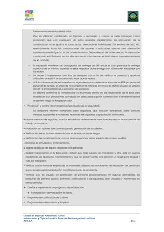 fuertemente alrededor de los oídos.

         Con la utilización combinada de tapones y auriculares o cascos se suele conseguir mayor
         protección que con cualquiera de estos aparatos aisladamente. La atenuación de la
         combinación no es igual a la suma de las atenuaciones individuales. Por encima de 2000 Hz.,
         esencialmente todas las combinaciones de tapones y auriculares aportan una atenuación
         aproximadamente igual a la del cráneo humano. Dependiendo de la frecuencia, la atenuación
         combinada está limitada por las vías de conducción ósea en el oído interno (aproximadamente
         de 40 a 50 dB).

    •    Es necesario mantener un cronograma de entrega de EPP anual el cual garantice la entrega
         oportuna de los mismos, además se debe respaldar dicha entrega con la firma del trabajador que
         los recibe.
    •    Se deber á implementar una lista de chequeo con el fin de verificar la correcta y oportuna
         utilización de los EPP de acuerdo a la labor que se realiza.
    •    Adicionalmente se deberán realizar un seguimiento para determinar el uso de los EPP por parte del
         personal de la Base, en caso de no cumplimiento reiterado en el uso de dichos equipos se deberá
         recurrir a amonestaciones o sanciones del personal.
         Se deberá determinar la temperatura y la humedad dentro de las instalaciones de la Base para
         establecer si las condiciones de trabajo son adecuadas o por el contrario si en el ambiente laboral
         se genera riesgo de fatiga por calor.

   Prevención y control de emergencias (precauciones de seguridad).

         Se elaborará informes semanales sobre seguridad, que incluyan estadísticas sobre consulta
         médica, accidentes e incidentes, reuniones de seguridad, capacitación, entre otros.

• Informe mensual de seguridad con las estadísticas anteriormente mencionadas mas las horas-hombre de
 trabajo acumulados.

• Evaluación de factores que contribuyan a la generación de accidentes.

• Verificación de los factores determinados en la evaluación de riesgos.

• Verificación de cumplimiento de normas de emergencia y de los equipos de primeros auxilios.

• Ejercicios de simulación y entrenamiento.

• Vigilancia del uso del equipo de protección personal.

• Realizar inspecciones en la Base para verificar que todo equipo sea mecánico u otro, esté en buenas
 condiciones de operación, mantenimiento y que no existan fuentes que generen un riesgo para la salud y
 vida del trabajador.

• Verificar que la forma de empleo de los materiales utilizados no sean fuentes de exposición del personal o
 que su inadecuada manipulación constituya causas de accidente.

• Verificar que los equipos de protección de personal proporcionados en algunas actividades, los
 botiquines de primeros auxilios, extintores, protecciones o salvaguardas, sean utilizados y mantenidos en
 forma correcta.

   Diseñar e implementar un programa de señalización.

        Señalización y demarcación de áreas.

   Programa de codificación de colores.

   Programa de ordenamiento y limpieza.




Estudio de Impacto Ambiental Ex-post
Instalaciones y Operación de la Base de Aerofumigación Los Pérez
AIFA S.A                                                                                         – 313 –
 