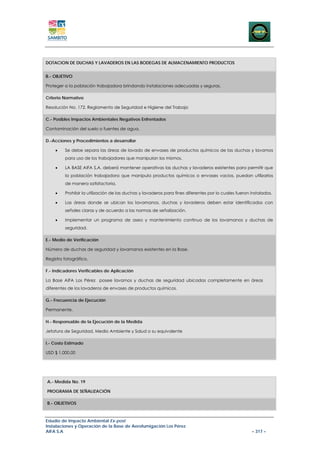 DOTACION DE DUCHAS Y LAVADEROS EN LAS BODEGAS DE ALMACENAMIENTO PRODUCTOS


B.- OBJETIVO

Proteger a la población trabajadora brindando instalaciones adecuadas y seguras.

Criterio Normativo

Resolución No. 172. Reglamento de Seguridad e Higiene del Trabajo

C.- Posibles Impactos Ambientales Negativos Enfrentados

Contaminación del suelo o fuentes de agua.

D.-Acciones y Procedimientos a desarrollar

    •    Se debe separa las áreas de lavado de envases de productos químicos de las duchas y lavamos
         para uso de los trabajadores que manipulan los mismos.

    •    LA BASE AIFA S.A. deberá mantener operativas las duchas y lavaderos existentes para permitir que
         la población trabajadora que manipula productos químicos o envases vacios, puedan utilizarlos
         de manera satisfactoria.

    •    Prohibir la utilización de las duchas y lavaderos para fines diferentes por lo cuales fueron instalados.

    •    Las áreas donde se ubican los lavamanos, duchas y lavaderos deben estar identificados con
         señales claras y de acuerdo a las normas de señalización.

    •    Implementar un programa de aseo y mantenimiento continuo de los lavamanos y duchas de
         seguridad.

E.- Medio de Verificación

Número de duchas de seguridad y lavamanos existentes en la Base.

Registro fotográfico.

F.- Indicadores Verificables de Aplicación

La Base AIFA Los Pérez posee lavamos y duchas de seguridad ubicadas completamente en áreas
diferentes de los lavaderos de envases de productos químicos.

G.- Frecuencia de Ejecución

Permanente.

H.- Responsable de la Ejecución de la Medida

Jefatura de Seguridad, Medio Ambiente y Salud o su equivalente

I.- Costo Estimado

USD $ 1.000,00




A.- Medida No. 19

PROGRAMA DE SEÑALIZACIÓN

B.- OBJETIVOS



Estudio de Impacto Ambiental Ex-post
Instalaciones y Operación de la Base de Aerofumigación Los Pérez
AIFA S.A                                                                                              – 317 –
 