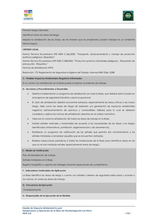 Prevenir riesgos laborales.

Identificar todas las áreas de riesgo.

Mejorar la señalización de las áreas, de tal manera que los empleados puedan trabajar en un ambiente
laboral seguro.

CRITERIO LEGAL

Norma Técnica Ecuatoriana NTE INEN 2 266:2000, “Transporte, almacenamiento y manejo de productos
químicos peligrosos. Requisitos”
Norma Técnica Ecuatoriana NTE INEN 2 288:2000, “Productos químicos industriales peligrosos. Etiquetado de
precaución. Requisitos.”
Normas de Señalización NFPA

Resolución 172: Reglamento de Seguridad e Higiene del Trabajo. Normas INEN 2266 -2288

C.- Posibles Impactos Ambientales Negativos Enfrentados

El no contar con señalización en la Base puede ocasionar accidentes de trabajo.

D.- Acciones y Procedimientos a Desarrollar

    •    Diseñar e implementar un programa de señalización en toda la Base, que deberá estar incluido en
         el programa de seguridad industrial y salud ocupacional.

    •    El plan de señalización deberá concentrar esfuerzos, especialmente las áreas críticas o de mayor
         riesgo, tales como las áreas de riesgo de explosión y/o generación de impactos ambientales
         negativos (almacenamiento de químicos y combustibles, talleres) para lo cual se deberán
         considerar y aplicar las normas de señalización descritas en el criterio normativo.

    •    Velar por la correcta señalización de todas las áreas de trabajo en la Base.

    •    Instalar señales verticales y horizontales de acuerdo a las necesidades de las áreas y los riesgos
         identificados (informativas, prohibición, reglamentación y de advertencia).

    •    Establecer un programa de verificación de las señales que permita dar mantenimiento a las
         señales instaladas o remplazar aquellas que se encuentren dañadas.

    •    Realizar inspecciones periódicas a todas las instalaciones de la Base para identificar áreas en las
         que no se han instalado señales (especialmente áreas de riesgo).

E.- Medio de Verificación

Plan de Señalización de la Base.

Señales instaladas en la Base.

Registro fotográfico y reporte de hallazgos durante inspecciones de cumplimiento.

F.- Indicadores Verificables de Aplicación

La Base identifica las áreas de riesgo y cuenta con señales y letreros de seguridad adecuados y acorde a
las normas, en todas las áreas de trabajo.

G.- Frecuencia de Ejecución

Inmediatamente.

H.- Responsable de la Ejecución de la Medida




Estudio de Impacto Ambiental Ex-post
Instalaciones y Operación de la Base de Aerofumigación Los Pérez
AIFA S.A                                                                                         – 318 –
 