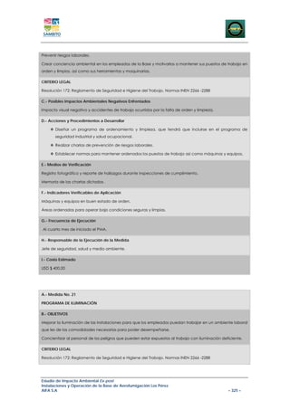 Prevenir riesgos laborales.

Crear conciencia ambiental en los empleados de la Base y motivarlos a mantener sus puestos de trabajo en
orden y limpios, así como sus herramientas y maquinarias.

CRITERIO LEGAL

Resolución 172: Reglamento de Seguridad e Higiene del Trabajo. Normas INEN 2266 -2288

C.- Posibles Impactos Ambientales Negativos Enfrentados

Impacto visual negativo y accidentes de trabajo ocurridos por la falta de orden y limpieza.

D.- Acciones y Procedimientos a Desarrollar

       Diseñar un programa de ordenamiento y limpieza, que tendrá que incluirse en el programa de
       seguridad industrial y salud ocupacional.

       Realizar charlas de prevención de riesgos laborales.

       Establecer normas para mantener ordenados los puestos de trabajo así como máquinas y equipos.

E.- Medios de Verificación

Registro fotográfico y reporte de hallazgos durante inspecciones de cumplimiento.

Memoria de las charlas dictadas.

F.- Indicadores Verificables de Aplicación

Máquinas y equipos en buen estado de orden.

Áreas ordenadas para operar bajo condiciones seguras y limpias.

G.- Frecuencia de Ejecución

Al cuarto mes de iniciado el PMA.

H.- Responsable de la Ejecución de la Medida

Jefe de seguridad, salud y medio ambiente.

I.- Costo Estimado

USD $ 400,00




A.- Medida No. 21

PROGRAMA DE ILUMINACIÓN

B.- OBJETIVOS

Mejorar la iluminación de las instalaciones para que los empleados puedan trabajar en un ambiente laboral
que les de las comodidades necesarias para poder desempeñarse.

Concientizar al personal de los peligros que pueden estar expuestos al trabajo con iluminación deficiente.

CRITERIO LEGAL

Resolución 172: Reglamento de Seguridad e Higiene del Trabajo. Normas INEN 2266 -2288




Estudio de Impacto Ambiental Ex-post
Instalaciones y Operación de la Base de Aerofumigación Los Pérez
AIFA S.A                                                                                          – 325 –
 