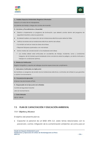 C.- Posibles Impactos Ambientales Negativos Enfrentados

Impacto a la salud de los trabajadores.

Accidentes de trabajo y riesgos de conatos de incendio.

D.- Acciones y Procedimientos a Desarrollar

•     Diseñar e implementar un programa de iluminación, que deberá constar dentro del programa de
      seguridad industrial y salud ocupacional.

•     Se deberá realizar una inspección de las instalaciones eléctricas para detectar fallas.

•     Verificar el estado de las instalaciones eléctricas dentro de la Base.

      La revisión se hará en todas las áreas de la Base.

      Reponer lámparas quemadas o en mal estado.

•     Dictar charlas de concienciación a los empleados de la Base.

        Las charlas deben estar enfocadas en accidentes de trabajo, incidentes, actos y condiciones
        inseguras, de tal manera que el empleado tome conciencia sobre los peligros y se sienta motivado a
        trabajar en condiciones óptimas.

E.- Medios de Verificación

Registro fotográfico y reporte de hallazgos durante inspecciones de cumplimiento.

F.- Indicadores Verificables de Aplicación

Se mantiene un programa de revisión de las instalaciones eléctricas y luminarias de la Base lo que garantiza
su óptimo funcionamiento.

G.- Frecuencia de ejecución

Al tercer mes de iniciado el PMA.

H.- Responsable de la Ejecución de la Medida

Comité de Seguridad Industrial

Jefe de Mantenimiento

I.- Costo Estimado

USD $ 1.000,00




7.5      PLAN DE CAPACITACIÓN Y EDUCACIÓN AMBIENTAL

7.5.1 Objetivo y Alcance


El objetivo del presente plan es:

•     Capacitar al personal de LA BASE AIFA S.A. sobre temas relacionados con la
      prevención, control, mitigación de la contaminación ambiental, así como para el



Estudio de Impacto Ambiental Ex-post
Instalaciones y Operación de la Base de Aerofumigación Los Pérez
AIFA S.A                                                                                         – 326 –
 