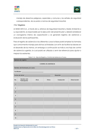 manejo de desechos peligrosos, especiales y comunes y las señales de seguridad
      correspondientes, de acuerdo a normas de seguridad industrial.

7.5.2 Registros

LA BASE AIFA S.A., a través de su Jefatura de Seguridad Industrial y Medio Ambiente o
su equivalente, es responsable por la ejecución del presente plan y deberá establecer
un cronograma interno de capacitación y se generará registros de asistencia y
evaluación de los participantes.

Para el registro de asistencia a los diferentes cursos la Base podrá emplear los formatos
que comúnmente maneja para dichas actividades con el fin de facilitar las labores en
el desarrollo de los mismos, sin embargo a continuación se indica una hoja de control
de asistencia sugerida, la cual podrá ser utilizada o servir de referencia para ajustar o
mejorar los existentes:

                          Tabla 7-14. Hoja de Registro y Control de Asistencia a Cursos

 Número de registro:


                                            CONTROL DE ASISTENCIA


 Nombre del Seminario y/o curso:

 Facilitador: __________________________________

 Fecha de inicio: ________________________________________          Duración: ____________________________

           Nombre del
 No.                                 Área               Firma            Evaluación          Observación
           Participante

  1

  2

  3

  4

  5

  6

  7

  8

  9

 10




Estudio de Impacto Ambiental Ex-post
Instalaciones y Operación de la Base de Aerofumigación Los Pérez
AIFA S.A                                                                                           – 327 –
 
