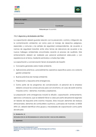 Número de registro:

 Observaciones:
                                                               Coordinador: __________________________

                                       Elaborado por: Ecosambito




7.5.3 Aspectos y Actividades del Plan

La capacitación deberá guardar relación con la prevención, control y mitigación de
la contaminación ambiental, así como para el manejo de desechos peligrosos,
especiales y comunes y las señales de seguridad correspondientes, de acuerdo a
normas de seguridad industrial, entre otros temas de relevancia de acuerdo a los
nuevos hallazgos ambientales encontrados durante el proceso de auditoría. Este
entrenamiento deberá ser realizado por personal profesional adecuado y con
experiencia en el tema, mediante seminarios o charlas tipo taller.

La capacitación y concienciación tienen el propósito de impartir:

• Conceptos generales sobre medio ambiente.

• Aplicaciones prácticas y procedimientos operativos específicos para una correcta
   gestión ambiental

• Buenas prácticas de manejo ambiental.

• Preparación y respuesta ante emergencias.

• Como parte de los programas de concienciación, el personal de la empresa
   deberá conocer las consecuencias para con el entorno, en caso de existir eventos
   mayores como – derrames, incendios y explosiones.

La preparación ante emergencias incluirá la difusión, capacitación, entrenamiento,
ejercicios o simulacros, que se deberán llevar a cabo por parte del personal asignado
en labores de respuesta ante eventos mayores. Estos incluyen derrames de residuos
almacenados, derrames de combustible o químicos, y principios de incendio. LA BASE
AIFA S.A. deberá identificar otros grupos y necesidades de capacitación como parte
de este plan.

A.- Medida No. 22

INSTAURACIÓN DE UN PROGRAMADA DE CAPACITACIÓN Y EDUCACIÓN AMBIENTAL

B.- OBJETIVOS




Estudio de Impacto Ambiental Ex-post
Instalaciones y Operación de la Base de Aerofumigación Los Pérez
AIFA S.A                                                                                     – 328 –
 