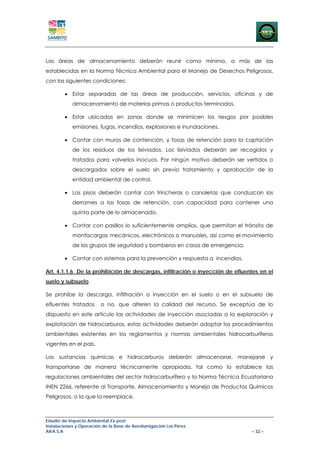 Las áreas de almacenamiento deberán reunir como mínimo, a más de las
establecidas en la Norma Técnica Ambiental para el Manejo de Desechos Peligrosos,
con las siguientes condiciones:

        • Estar separadas de las áreas de producción, servicios, oficinas y de
            almacenamiento de materias primas o productos terminados.

        • Estar ubicadas en zonas donde se minimicen los riesgos por posibles
            emisiones, fugas, incendios, explosiones e inundaciones.

        • Contar con muros de contención, y fosas de retención para la captación
            de los residuos de los lixiviados. Los lixiviados deberán ser recogidos y
            tratados para volverlos inocuos. Por ningún motivo deberán ser vertidos o
            descargados sobre el suelo sin previo tratamiento y aprobación de la
            entidad ambiental de control.

        • Los pisos deberán contar con trincheras o canaletas que conduzcan los
            derrames a las fosas de retención, con capacidad para contener una
            quinta parte de lo almacenado.

        • Contar con pasillos lo suficientemente amplios, que permitan el tránsito de
            montacargas mecánicos, electrónicos o manuales, así como el movimiento
            de los grupos de seguridad y bomberos en casos de emergencia.

        • Contar con sistemas para la prevención y respuesta a incendios.

Art. 4.1.1.6 De la prohibición de descargas, infiltración o inyección de efluentes en el
suelo y subsuelo

Se prohíbe la descarga, infiltración o inyección en el suelo o en el subsuelo de
efluentes tratados       o no, que alteren la calidad del recurso. Se exceptúa de lo
dispuesto en este artículo las actividades de inyección asociadas a la exploración y
explotación de hidrocarburos, estas actividades deberán adoptar los procedimientos
ambientales existentes en los reglamentos y normas ambientales hidrocarburíferas
vigentes en el país.

Las sustancias químicas e hidrocarburos deberán almacenarse, manejarse y
transportarse de manera técnicamente apropiada, tal como lo establece las
regulaciones ambientales del sector hidrocarburífero y la Norma Técnica Ecuatoriana
INEN 2266, referente al Transporte, Almacenamiento y Manejo de Productos Químicos
Peligrosos, o la que la reemplace.



Estudio de Impacto Ambiental Ex-post
Instalaciones y Operación de la Base de Aerofumigación Los Pérez
AIFA S.A                                                                       – 32 –
 
