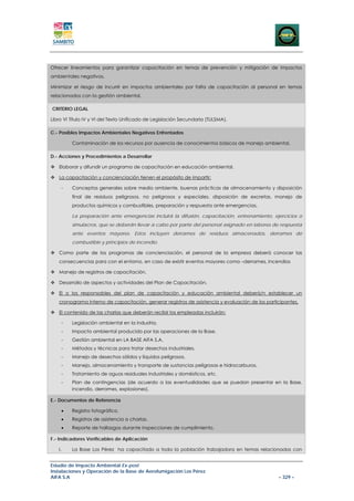 Ofrecer lineamientos para garantizar capacitación en temas de prevención y mitigación de impactos
ambientales negativos.

Minimizar el riesgo de incurrir en impactos ambientales por falta de capacitación al personal en temas
relacionados con la gestión ambiental.

CRITERIO LEGAL

Libro VI Título IV y VI del Texto Unificado de Legislación Secundaria (TULSMA).

C.- Posibles Impactos Ambientales Negativos Enfrentados

         Contaminación de los recursos por ausencia de conocimientos básicos de manejo ambiental.

D.- Acciones y Procedimientos a Desarrollar

   Elaborar y difundir un programa de capacitación en educación ambiental.

   La capacitación y concienciación tienen el propósito de impartir:

    -    Conceptos generales sobre medio ambiente, buenas prácticas de almacenamiento y disposición
         final de residuos peligrosos, no peligrosos y especiales, disposición de excretas, manejo de
         productos químicos y combustibles, preparación y respuesta ante emergencias.

         La preparación ante emergencias incluirá la difusión, capacitación, entrenamiento, ejercicios o
         simulacros, que se deberán llevar a cabo por parte del personal asignado en labores de respuesta
         ante eventos mayores. Estos incluyen derrames de residuos almacenados, derrames de
         combustible y principios de incendio.

   Como parte de los programas de concienciación, el personal de la empresa deberá conocer las
   consecuencias para con el entorno, en caso de existir eventos mayores como –derrames, incendios

   Manejo de registros de capacitación.

   Desarrollo de aspectos y actividades del Plan de Capacitación.

   El o los responsables del plan de capacitación y educación ambiental deberá/n establecer un
   cronograma interno de capacitación, generar registros de asistencia y evaluación de los participantes.

   El contenido de las charlas que deberán recibir los empleadas incluirán:

    -    Legislación ambiental en la industria.
    -    Impacto ambiental producido por las operaciones de la Base.
    -    Gestión ambiental en LA BASE AIFA S.A.
    -    Métodos y técnicas para tratar desechos industriales.
    -    Manejo de desechos sólidos y líquidos peligrosos.
    -    Manejo, almacenamiento y transporte de sustancias peligrosas e hidrocarburos.
    -    Tratamiento de aguas residuales industriales y domésticos, etc.
    -    Plan de contingencias (de acuerdo a las eventualidades que se puedan presentar en la Base,
         incendio, derrames, explosiones).

E.- Documentos de Referencia

    •    Registro fotográfico.
    •    Registros de asistencia a charlas.
    •    Reporte de hallazgos durante inspecciones de cumplimiento.

F.- Indicadores Verificables de Aplicación

   I.    La Base Los Pérez ha capacitado a toda la población trabajadora en temas relacionados con


Estudio de Impacto Ambiental Ex-post
Instalaciones y Operación de la Base de Aerofumigación Los Pérez
AIFA S.A                                                                                        – 329 –
 