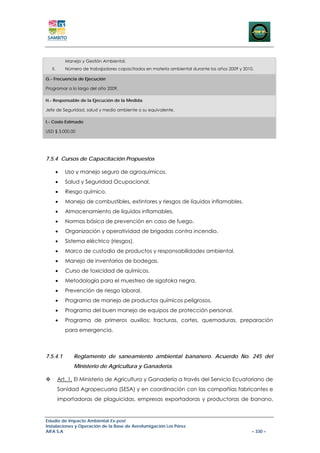 Manejo y Gestión Ambiental.
   II.      Número de trabajadores capacitados en materia ambiental durante los años 2009 y 2010.

G.- Frecuencia de Ejecución

Programar a lo largo del año 2009.

H.- Responsable de la Ejecución de la Medida

Jefe de Seguridad, salud y medio ambiente o su equivalente.

I.- Costo Estimado

USD $ 3.000,00




7.5.4 Cursos de Capacitación Propuestos

     •      Uso y manejo seguro de agroquímicos.
     •      Salud y Seguridad Ocupacional.
     •      Riesgo químico.
     •      Manejo de combustibles, extintores y riesgos de líquidos inflamables.
     •      Almacenamiento de líquidos inflamables.
     •      Normas básica de prevención en caso de fuego.
     •      Organización y operatividad de brigadas contra incendio.
     •      Sistema eléctrico (riesgos).
     •      Marco de custodia de productos y responsabilidades ambiental.
     •      Manejo de inventarios de bodegas.
     •      Curso de toxicidad de químicos.
     •      Metodología para el muestreo de sigatoka negra.
     •      Prevención de riesgo laboral.
     •      Programa de manejo de productos químicos peligrosos.
     •      Programa del buen manejo de equipos de protección personal.
     •      Programa de primeros auxilios; fracturas, cortes, quemaduras, preparación
            para emergencia.



7.5.4.1        Reglamento de saneamiento ambiental bananero. Acuerdo No. 245 del
               Ministerio de Agricultura y Ganadería.

         Art. 1. El Ministerio de Agricultura y Ganadería a través del Servicio Ecuatoriano de
         Sanidad Agropecuaria (SESA) y en coordinación con las compañías fabricantes e
         importadoras de plaguicidas, empresas exportadoras y productoras de banano,


Estudio de Impacto Ambiental Ex-post
Instalaciones y Operación de la Base de Aerofumigación Los Pérez
AIFA S.A                                                                                        – 330 –
 