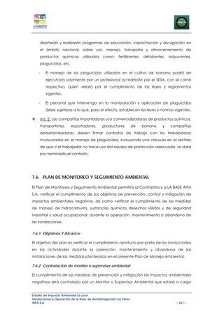 diseñarán y realizarán programas de educación, capacitación y divulgación en
     el ámbito nacional, sobre uso, manejo, transporte y almacenamiento de
     productos       químicos    utilizados   como:     fertilizantes, defoliantes, adyuvantes,
     plaguicidas, etc.

    -   El manejo de los plaguicidas utilizados en el cultivo de banano podrá ser
        ejecutado solamente por un profesional acreditado por el SESA, con el carné
        respectivo, quien velará por el cumplimiento de las leyes y reglamentos
        vigentes.

    -   El personal que intervenga en la manipulación y aplicación de plaguicidas
        debe sujetarse a lo que, para el efecto, establecen las leyes y normas vigentes.

     Art. 2. Las compañías importadoras y/o comercializadoras de productos químicos,
     transportistas,     exportadores,        productores          de   banano   y   compañías
     aeroatomizadoras, deben firmar contratos de trabajo con los trabajadores
     involucrados en el manejo de plaguicidas, incluyendo una cláusula en el sentido
     de que si el trabajador no hace uso del equipo de protección adecuado, se dará
     por terminado el contrato,




7.6 PLAN DE MONITOREO Y SEGUIMIENTO AMBIENTAL

El Plan de Monitoreo y Seguimiento Ambiental permitirá al Contratista y a LA BASE AIFA
S.A. verificar el cumplimiento de sus objetivos de prevención, control y mitigación de
impactos ambientales negativos, así como verificar el cumplimiento de las medidas
de manejo de hidrocarburos, sustancias químicas desechos sólidos y de seguridad
industrial y salud ocupacional, durante la operación, mantenimiento o abandono de
las instalaciones.


7.6.1 Objetivos Y Alcance

El objetivo del plan es verificar el cumplimiento oportuno por parte de los involucrados
en las actividades durante la operación, mantenimiento y abandono de las
instalaciones de las medidas planteadas en el presente Plan de Manejo Ambiental.

7.6.2 Contratación de monitor o supervisor ambiental

El cumplimiento de las medidas de prevención y mitigación de impactos ambientales
negativos será controlado por un Monitor o Supervisor Ambiental que estará a cargo


Estudio de Impacto Ambiental Ex-post
Instalaciones y Operación de la Base de Aerofumigación Los Pérez
AIFA S.A                                                                               – 331 –
 