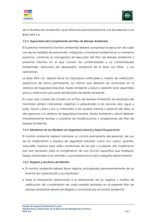 de la fiscalización ambiental y que informará permanentemente a la fiscalización a LA
BASE AIFA S.A.

7.6.3 Supervisión del Cumplimiento del Plan de Manejo Ambiental

El Supervisor Ambiental (monitor ambiental) deberá comprobar la ejecución de cada
una de las medidas de prevención, mitigación y monitoreo ambiental en su momento
oportuno, conforme al cronograma de ejecución del Plan de Manejo Ambiental y
presentar informes en el que consten las conformidades y no conformidades
ambientales, derivadas del desempeño ambiental de la Base Los Pérez               y sus
operadores.

La Base AIFA S.A. deberá llevar los indicadores verificables y medios de verificación
respectivos de forma permanente, los mismos que deberán ser archivados en la
Jefatura de Seguridad Industrial, Medio Ambiente y Salud y deberán estar disponibles
para su verificación por parte del Ministerio de Medio Ambiente.

En caso, que a pesar de cumplir con el Plan de Manejo Ambiental, los resultados del
monitoreo arrojen indicadores negativos o perjudiciales a los recursos aire, agua y
suelo, fauna y flora y por su intermedio a los usuarios internos y externos del área, la
alta gerencia y la Jefatura de Seguridad Industrial, Medio Ambiente y Salud deberán
inmediatamente reunirse y coordinar las modificaciones y ampliaciones del Plan de
Manejo Ambiental.

7.6.4 Monitoreo de las Medidas de Seguridad Laboral y Salud Ocupacional

El monitor ambiental deberá mantener un control permanente del personal, del uso
de los implementos y equipos de seguridad industrial, como son: casco, guantes,
mascarilla, tapones para oídos, protectores de los ojos y cualquier otro implemento
que sea necesario, para el cumplimiento de una función específica que impliquen
riesgos adicionales a los normales, cuya inobservancia será castigada drásticamente.

7.6.5 Registro y Archivos del Monitor

• El monitor ambiental deberá llevar registros actualizados permanentemente de los
  eventos de capacitación y sus resultados.

• Toda la información relacionada a la elaboración de los registros y medios de
  verificación del cumplimiento de cada medida señalada en el presente Plan de
  Manejo Ambiental deberá ser dirigida y controlada por el monitor ambiental.




Estudio de Impacto Ambiental Ex-post
Instalaciones y Operación de la Base de Aerofumigación Los Pérez
AIFA S.A                                                                       – 332 –
 