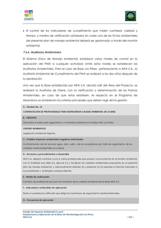 • El control de los indicadores de cumplimiento que miden cantidad, calidad y
  tiempo, y medios de verificación señalados en cada una de las fichas ambientales
  del presente plan de manejo ambiental deberá ser gestionado a través del monitor
  ambiental.

7.6.6 Auditorías Ambientales

El Sistema Único de Manejo Ambiental, establece varios niveles de control en la
aplicación del PMA a cualquier actividad; entre estos niveles se establecen las
Auditorías Ambientales. Para el caso de Base Los Pérez perteneciente a AIFA S.A., la
Auditoría Ambiental de Cumplimiento del PMA se realizará a los dos años después de
la aprobación.

Una vez que la Base establecida por AIFA S.A. decida salir del Área del Proyecto, se
realizará la Auditoria de Cierre, con la verificación y determinación de los Pasivos
Ambientales, en caso de que estos existiesen. Al respecto en el Programa de
Abandono se establecen los criterios principales que deben regir dicha gestión.

A.- Medida No. 23

CONTRATACION DE PROFESIONALES PARA MONITOREAR CALIDAD AMBIENTAL DE LA BASE

B.- OBJETIVO

Garantizar el adecuado seguimiento y monitoreo ambiental en la Base AIFA Los Pérez .

CRITERIO NORMATIVO

Legislación Ambiental Vigente.

C.- Posibles impactos ambientales negativos enfrentados

Contaminación de los recursos agua, aire, suelo y de los ecosistemas por falta de seguimiento de las
medidas medioambientales en la Base.

D.- Acciones y procedimientos a desarrollar

AIFA S.A. deberá contratar a uno o varios profesionales que posean conocimientos en el ámbito ambiental,
con la finalidad que dirija (n), ejecute (n) y fiscalicen las medidas ambientales propuestas en el presente
plan de manejo ambiental, y adicionalmente elabore (n) y presente (n) los reportes e informes indicados a
las autoridades y entidades correspondientes.

E.- Medio de verificación

Contrato de profesional (es) para el monitoreo de la calidad ambiental de la Base AIFA S.A.

F.- Indicadores verificables de aplicación

Existe un profesional calificado que dirige los monitoreos de seguimiento medioambientales.


G.- Frecuencia de ejecución




Estudio de Impacto Ambiental Ex-post
Instalaciones y Operación de la Base de Aerofumigación Los Pérez
AIFA S.A                                                                                         – 333 –
 