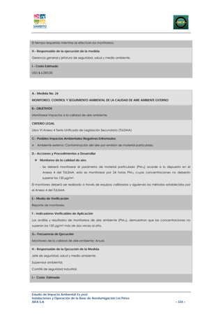 El tiempo requerido mientras se efectúan los monitoreos.

H.- Responsable de la ejecución de la medida

Gerencia general y jefatura de seguridad, salud y medio ambiente.

I.- Costo Estimado

USD $ 6.000,00




A.- Medida No. 24

MONITOREO, CONTROL Y SEGUIMIENTO AMBIENTAL DE LA CALIDAD DE AIRE AMBIENTE EXTERNO

B.- OBJETIVOS

Monitorear impactos a la calidad de aire ambiente.

CRITERIO LEGAL

Libro VI Anexo 4 Texto Unificado de Legislación Secundaria (TULSMA)

C.- Posibles Impactos Ambientales Negativos Enfrentados

   Ambiente externo: Contaminación del aire por emisión de material particulado.

D.- Acciones y Procedimientos a Desarrollar

     Monitoreo de la calidad de aire.

     - Se deberá monitorear el parámetro de material particulado (PM10) acorde a lo dispuesto en el
       Anexo 4 del TULSMA, esto es monitorear por 24 horas PM10 cuyas concentraciones no deberán
       superar los 150 µg/m3.

El monitoreo deberá ser realizado a través de equipos calibrados y siguiendo los métodos establecidos por
el Anexo 4 del TULSMA.

E.- Medio de Verificación

Reporte de monitoreo.

F.- Indicadores Verificables de Aplicación

Los análisis y resultados de monitoreos de aire ambiente (PM10), demuestran que las concentraciones no
superan los 150 µg/m3 más de dos veces al año.

G.- Frecuencia de Ejecución

Monitoreo de la calidad de aire-ambiente: Anual.

H.- Responsable de la Ejecución de la Medida

Jefe de seguridad, salud y medio ambiente.

Supervisor ambiental.

Comité de seguridad industrial.

I.- Costo Estimado




Estudio de Impacto Ambiental Ex-post
Instalaciones y Operación de la Base de Aerofumigación Los Pérez
AIFA S.A                                                                                       – 334 –
 