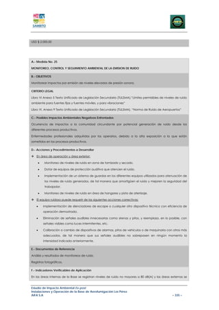 USD $ 2.000,00




A.- Medida No. 25

MONITOREO, CONTROL Y SEGUIMIENTO AMBIENTAL DE LA EMISION DE RUIDO

B.- OBJETIVOS

Monitorear impactos por emisión de niveles elevados de presión sonora.

CRITERIO LEGAL

Libro VI Anexo 5 Texto Unificado de Legislación Secundaria (TULSMA),“Límites permisibles de niveles de ruido
ambiente para fuentes fijas y fuentes móviles, y para vibraciones”

Libro VI, Anexo 9 Texto Unificado de Legislación Secundaria (TULSMA), “Norma de Ruido de Aeropuertos”

C.- Posibles Impactos Ambientales Negativos Enfrentados

Ocurrencia de impactos a la comunidad circundante por potencial generación de ruido desde los
diferentes procesos productivos.

Enfermedades profesionales adquiridas por los operarios, debido a la alta exposición a la que están
sometidos en los procesos productivos.

D.- Acciones y Procedimientos a Desarrollar

   En área de operación y área exterior:

       •   Monitoreo de niveles de ruido en zona de tamizado y secado.

       •   Dotar de equipos de protección auditiva que atenúen el ruido.

       •   Implementación de un sistema de guardas en los diferentes equipos utilizados para atenuación de
            los niveles de ruido generados, de tal manera que amortigüen el ruido y mejoren la seguridad del
            trabajador.

       •   Monitoreo de niveles de ruido en área de hangares y pista de aterrizaje.

   El equipo ruidoso puede requerir de las siguientes acciones correctivas:

   •       Implementación de silenciadores de escape o cualquier otro dispositivo técnico con eficiencia de
           operación demostrada.

   •       Eliminación de señales audibles innecesarias como sirenas y pitos, y reemplazo, en lo posible, con
           señales visibles como luces intermitentes, etc.

   •       Calibración o cambio de dispositivos de alarmas, pitos de vehículos o de maquinaria con otros más
           adecuados, de tal manera que sus señales audibles no sobrepasen en ningún momento la
           intensidad indicada anteriormente.

E.- Documentos de Referencia

Análisis y resultados de monitoreos de ruido.

Registros fotográficos.

F.- Indicadores Verificables de Aplicación

En las áreas internas de la Base se registran niveles de ruido no mayores a 80 dB(A) y las áreas externas se


Estudio de Impacto Ambiental Ex-post
Instalaciones y Operación de la Base de Aerofumigación Los Pérez
AIFA S.A                                                                                           – 335 –
 