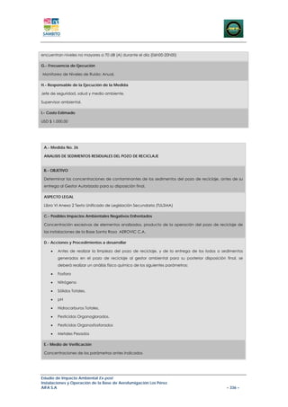 encuentran niveles no mayores a 70 dB (A) durante el día (06h00-20h00)

G.- Frecuencia de Ejecución

Monitoreo de Niveles de Ruido: Anual.

H.- Responsable de la Ejecución de la Medida

Jefe de seguridad, salud y medio ambiente.

Supervisor ambiental.

I.- Costo Estimado

USD $ 1.000,00




 A.- Medida No. 26

 ANALISIS DE SEDIMENTOS RESIDUALES DEL POZO DE RECICLAJE


 B.- OBJETIVO

 Determinar las concentraciones de contaminantes de los sedimentos del pozo de reciclaje, antes de su
 entrega al Gestor Autorizado para su disposición final.

 ASPECTO LEGAL

 Libro VI Anexo 2 Texto Unificado de Legislación Secundaria (TULSMA)

 C.- Posibles Impactos Ambientales Negativos Enfrentados

 Concentración excesivas de elementos analizados, producto de la operación del pozo de reciclaje de
 las instalaciones de la Base Santa Rosa AEROVIC C.A.

 D.- Acciones y Procedimientos a desarrollar

     •   Antes de realizar la limpieza del pozo de reciclaje, y de la entrega de los lodos o sedimentos
         generados en el pozo de reciclaje al gestor ambiental para su posterior disposición final, se
         deberá realizar un análisis físico químico de los siguientes parámetros:

     •   Fosforo

     •   Nitrógeno

     •   Sólidos Totales,

     •   pH

     •   Hidrocarburos Totales,

     •   Pesticidas Organoglorados,

     •   Pesticidas Organosfosforados

     •   Metales Pesados

 E.- Medio de Verificación

 Concentraciones de los parámetros antes indicados




Estudio de Impacto Ambiental Ex-post
Instalaciones y Operación de la Base de Aerofumigación Los Pérez
AIFA S.A                                                                                      – 336 –
 