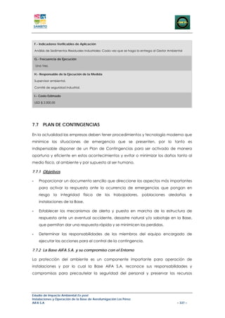 F.- Indicadores Verificables de Aplicación

    Análisis de Sedimentos Residuales Industriales: Cada vez que se haga la entrega al Gestor Ambiental

    G.- Frecuencia de Ejecución

    Una Vez.

    H.- Responsable de la Ejecución de la Medida

    Supervisor ambiental.

    Comité de seguridad industrial.

    I.- Costo Estimado

    USD $ 2.000,00




7.7 PLAN DE CONTINGENCIAS

En la actualidad las empresas deben tener procedimientos y tecnología moderna que
minimice las situaciones de emergencia que se presenten, por lo tanto es
indispensable disponer de un Plan de Contingencias para ser activado de manera
oportuna y eficiente en estos acontecimientos y evitar o minimizar los daños tanto al
medio físico, al ambiente y por supuesto al ser humano.

7.7.1 Objetivos

-      Proporcionar un documento sencillo que direccione los aspectos más importantes
       para activar la respuesta ante la ocurrencia de emergencias que pongan en
       riesgo la integridad física de los trabajadores, poblaciones aledañas e
       instalaciones de la Base.

-      Establecer los mecanismos de alerta y puesta en marcha de la estructura de
       respuesta ante un eventual accidente, desastre natural y/o sabotaje en la Base,
       que permitan dar una respuesta rápida y se minimicen las perdidas.

-      Determinar las responsabilidades de los miembros del equipo encargado de
       ejecutar las acciones para el control de la contingencia.

7.7.2 La Base AIFA S.A. y su compromiso con el Entorno

La protección del ambiente es un componente importante para operación de
instalaciones y por lo cual la Base AIFA S.A. reconoce sus responsabilidades y
compromisos para precautelar la seguridad del personal y preservar los recursos




Estudio de Impacto Ambiental Ex-post
Instalaciones y Operación de la Base de Aerofumigación Los Pérez
AIFA S.A                                                                                           – 337 –
 