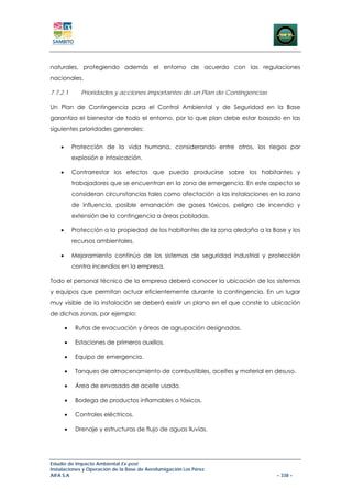 naturales, protegiendo además el entorno de acuerdo con las regulaciones
nacionales.

7.7.2.1        Prioridades y acciones importantes de un Plan de Contingencias

Un Plan de Contingencia para el Control Ambiental y de Seguridad en la Base
garantiza el bienestar de todo el entorno, por lo que plan debe estar basado en las
siguientes prioridades generales:


    •       Protección de la vida humana, considerando entre otros, los riegos por
            explosión e intoxicación.

    •       Contrarrestar los efectos que pueda producirse sobre los habitantes y
            trabajadores que se encuentran en la zona de emergencia. En este aspecto se
            consideran circunstancias tales como afectación a las instalaciones en la zona
            de influencia, posible emanación de gases tóxicos, peligro de incendio y
            extensión de la contingencia a áreas pobladas.

    •       Protección a la propiedad de los habitantes de la zona aledaña a la Base y los
            recursos ambientales.

    •       Mejoramiento continúo de los sistemas de seguridad industrial y protección
            contra incendios en la empresa.

Todo el personal técnico de la empresa deberá conocer la ubicación de los sistemas
y equipos que permitan actuar eficientemente durante la contingencia. En un lugar
muy visible de la instalación se deberá existir un plano en el que conste la ubicación
de dichas zonas, por ejemplo:

        •    Rutas de evacuación y áreas de agrupación designadas.

        •    Estaciones de primeros auxilios.

        •    Equipo de emergencia.

        •    Tanques de almacenamiento de combustibles, aceites y material en desuso.

        •    Área de envasado de aceite usado.

        •    Bodega de productos inflamables o tóxicos.

        •    Controles eléctricos.

        •    Drenaje y estructuras de flujo de aguas lluvias.




Estudio de Impacto Ambiental Ex-post
Instalaciones y Operación de la Base de Aerofumigación Los Pérez
AIFA S.A                                                                          – 338 –
 