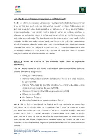 Art. 4.1.2 De las actividades que degradan la calidad del suelo

4.1.2.4 Los talleres mecánicos y lubricadoras, y cualquier actividad industrial, comercial
o de servicio que dentro de sus operaciones manejen y utilicen hidrocarburos de
petróleo o sus derivados, deberán realizar sus actividades en áreas pavimentadas e
impermeabilizadas y por ningún motivo deberán verter los residuos aceitosos o
disponer los recipientes, piezas o partes que hayan estado en contacto con estas
sustancias sobre el suelo. Este tipo de residuos deberán ser eliminados mediante los
métodos establecidos en las Normas Técnicas y Reglamentos aplicables y vigentes en
el país. Los aceites minerales usados y los hidrocarburos de petróleo desechados serán
considerados sustancias peligrosas. Los productores o comercializadores de aceites
minerales o aceites lubricantes están obligados a recibir los aceites usados, los cuales
obligatoriamente deberán devolverles sus clientes.



Anexo 4: Norma de Calidad de Aire Ambiente (Texto Único de Legislación
Secundaria).

Art. 4.1.1.1 Para efectos de esta norma se establecen como contaminantes comunes
del aire ambiente a los siguientes:

        • Partículas Sedimentables.
        • Material Particulado de diámetro aerodinámico menor a 10 (diez) micrones.
            Se abrevia PM10.
        • Material Particulado de diámetro aerodinámico menor a 2,5 (dos enteros
            cinco décimos) micrones. Se abrevia PM2,5.
        • Óxidos de Nitrógeno: NO y NO2, y expresados como NO2.
        • Dióxido de Azufre SO2.
        • Monóxido de Carbono.
        • Oxidantes Fotoquímicos, expresados como Ozono.

Art. 4.1.1.2 La Entidad Ambiental de Control verificará, mediante sus respectivos
programas de monitoreo, que las concentraciones a nivel de suelo en el aire
ambiente de los contaminantes comunes no excedan los valores estipulados en esta
norma. Dicha Entidad quedará facultada para establecer las acciones necesarias
para, de ser el caso de que se excedan las concentraciones de contaminantes
comunes del aire, hacer cumplir con la presente norma de calidad de aire. Caso
contrario, las acciones estarán dirigidas a prevenir el deterioro a futuro de la calidad
del aire.

Estudio de Impacto Ambiental Ex-post
Instalaciones y Operación de la Base de Aerofumigación Los Pérez
AIFA S.A                                                                         – 33 –
 