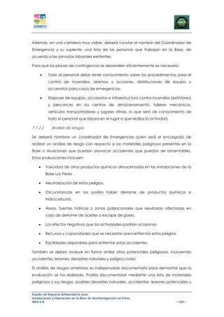 Además, en una cartelera muy visible, deberá constar el nombre del Coordinador de
Emergencia y su suplente, una lista de las personas que trabajan en la Base, de
acuerdo a las jornadas laborales existentes.

Para que los planes de contingencia se desarrollen eficientemente es necesario:

     •     Todo el personal debe tener conocimiento sobre los procedimientos para el
           control de incendios, alarmas y acciones, distribuciones de equipo y
           accesorios para casos de emergencias.

     •     Disponer de equipos, accesorios e infraestructura contra incendios (extintores)
           y percances en los centros de almacenamiento, talleres mecánicos,
           vehículos transportadores y lugares afines, lo que será de conocimiento de
           todo el personal que labora en el lugar o que realiza la actividad.

7.7.2.2      Análisis de riesgos

Se deberá nombrar un coordinador de Emergencias quien será el encargado de
realizar un análisis de riesgo con respecto a los materiales peligrosos presentes en la
Base o situaciones que puedan provocar accidentes que puedan ser lamentables.
Estas evaluaciones incluyen:

    •     Toxicidad de otros productos químicos almacenados en las instalaciones de la
          Base Los Pérez .

    •     Neutralización de estos peligros.

    •     Circunstancias en las podría haber derrame de productos químicos e
          hidrocarburos.

    •     Áreas, fuentes hídricas o zonas poblacionales que resultarían afectadas en
          caso de derrame de aceites o escape de gases.

    •     Los efectos negativos que las actividades podrían ocasionar.

    •     Recursos y capacidades que se necesitan para enfrentar estos peligros.

    •     Facilidades disponibles para enfrentar estos accidentes.

También se deben evaluar en forma similar otros potenciales peligrosos, incluyendo
accidentes, lesiones, desastres naturales y peligros civiles.

El análisis de riesgos anteriores es indispensable documentarlo para demostrar que la
evaluación se ha realizado. Podría documentarse mediante una lista de materiales
peligrosos y sus riesgos, posibles desastres naturales, accidentes, lesiones potenciales y


Estudio de Impacto Ambiental Ex-post
Instalaciones y Operación de la Base de Aerofumigación Los Pérez
AIFA S.A                                                                         – 339 –
 