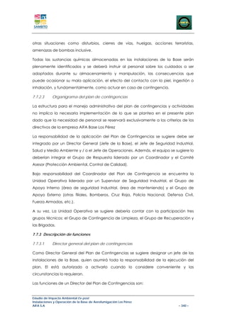 otras situaciones como disturbios, cierres de vías, huelgas, acciones terroristas,
amenazas de bombas inclusive.

Todas las sustancias químicas almacenadas en las instalaciones de la Base serán
plenamente identificados y se deberá instruir al personal sobre los cuidados a ser
adoptados durante su almacenamiento y manipulación, las consecuencias que
puede ocasionar su mala aplicación, el efecto del contacto con la piel, ingestión o
inhalación, y fundamentalmente, como actuar en caso de contingencia.

7.7.2.3     Organigrama del plan de contingencias

La estructura para el manejo administrativo del plan de contingencias y actividades
no implica la necesaria implementación de lo que se plantea en el presente plan
dado que la necesidad de personal se reservará exclusivamente a los criterios de los
directivos de la empresa AIFA Base Los Pérez

La responsabilidad de la aplicación del Plan de Contingencias se sugiere debe ser
integrado por un Director General (Jefe de la Base), el Jefe de Seguridad Industrial,
Salud y Medio Ambiente y / o el Jefe de Operaciones. Además, el equipo se sugiere lo
deberían integrar el Grupo de Respuesta liderado por un Coordinador y el Comité
Asesor (Protección Ambiental, Control de Calidad).

Bajo responsabilidad del Coordinador del Plan de Contingencia se encuentra la
Unidad Operativa liderada por un Supervisor de Seguridad Industrial, el Grupo de
Apoyo Interno (área de seguridad Industrial, área de manteniendo) y el Grupo de
Apoyo Externo (otras filiales, Bomberos, Cruz Roja, Policía Nacional, Defensa Civil,
Fuerza Armadas, etc.).

A su vez, La Unidad Operativa se sugiere debería contar con la participación tres
grupos técnicos: el Grupo de Contingencia de Limpieza, el Grupo de Recuperación y
las Brigadas.

7.7.3 Descripción de funciones

7.7.3.1     Director general del plan de contingencias

Como Director General del Plan de Contingencias se sugiere designar un jefe de las
instalaciones de la Base, quien asumirá toda la responsabilidad de la ejecución del
plan. El está autorizado a activarlo cuando lo considere conveniente y las
circunstancias lo requieran.

Las funciones de un Director del Plan de Contingencias son:


Estudio de Impacto Ambiental Ex-post
Instalaciones y Operación de la Base de Aerofumigación Los Pérez
AIFA S.A                                                                     – 340 –
 