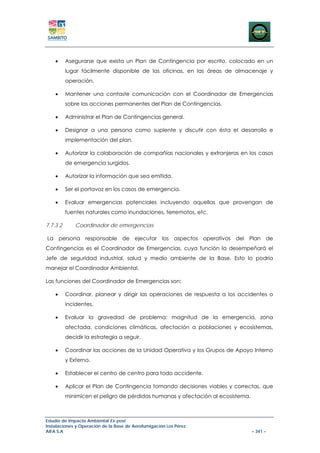 •     Asegurarse que exista un Plan de Contingencia por escrito, colocado en un
          lugar fácilmente disponible de las oficinas, en las áreas de almacenaje y
          operación.

    •     Mantener una contaste comunicación con el Coordinador de Emergencias
          sobre las acciones permanentes del Plan de Contingencias.

    •     Administrar el Plan de Contingencias general.

    •     Designar a una persona como suplente y discutir con ésta el desarrollo e
          implementación del plan.

    •     Autorizar la colaboración de compañías nacionales y extranjeras en los casos
          de emergencia surgidos.

    •     Autorizar la información que sea emitida.

    •     Ser el portavoz en los casos de emergencia.

    •     Evaluar emergencias potenciales incluyendo aquellas que provengan de
          fuentes naturales como inundaciones, terremotos, etc.

7.7.3.2       Coordinador de emergencias

La persona responsable de ejecutar los aspectos operativos del Plan de
Contingencias es el Coordinador de Emergencias, cuya función la desempeñará el
Jefe de seguridad industrial, salud y medio ambiente de la Base. Esto lo podría
manejar el Coordinador Ambiental.

Las funciones del Coordinador de Emergencias son:

    •     Coordinar, planear y dirigir las operaciones de respuesta a los accidentes o
          incidentes.

    •     Evaluar la gravedad de problema: magnitud de la emergencia, zona
          afectada, condiciones climáticas, afectación a poblaciones y ecosistemas,
          decidir la estrategia a seguir.

    •     Coordinar las acciones de la Unidad Operativa y los Grupos de Apoyo Interno
          y Externo.

    •     Establecer el centro de centro para todo accidente.

    •     Aplicar el Plan de Contingencia tomando decisiones viables y correctas, que
          minimicen el peligro de pérdidas humanas y afectación al ecosistema.



Estudio de Impacto Ambiental Ex-post
Instalaciones y Operación de la Base de Aerofumigación Los Pérez
AIFA S.A                                                                         – 341 –
 