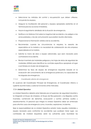 •     Seleccionar los métodos de control y recuperación que deben utilizarse,
          incluyendo los equipos.

    •     Asegurar la movilización del personal y equipos apropiados existentes en el
          Terminal para las acciones inmediatas.

    •     Hacer el seguimiento detallado de la situación de emergencia.

    •     Notificar a la Defensa Civil sobre la magnitud del accidente y los peligros a las
          zonas pobladas y vías de comunicación que podrían resultar afectadas.

    •     Proporcionar la información verídica de los accidentes.

    •     Recomendar,      cuando       las   circunstancias       lo   requiera,   la   asesoría   de
          especialistas en la materia o la necesidad de colaboración de otra empresa
          especializada en la materia.

    •     Solicitar la mano de obra o equipo adicionales, que sean necesario para
          contrarrestar el accidente.

    •     Revisar inventario de materiales peligrosos y las hojas de datos de seguridad de
          materiales (HDSM) para identificar los controles específicos apropiado al lugar
          a ser listados en el plan de emergencias.

    •     Determinar los tipos de equipo de emergencia requerido basado en la
          evaluación del conocimiento de la emergencia potencial y la capacidad de
          las brigadas de emergencia.

7.7.3.3      Coordinador alterno de emergencia

En ausencia del Coordinador Principal de Emergencias, el Coordinador Alterno o
suplente asumirá todas y cada las funciones antes indicadas.

7.7.4 Unidad Operativa

La Unidad Operativa debería estar liderada por el Supervisor de seguridad industrial y
la integrarán el Grupo de Limpieza, el Grupo de Recuperación y las Brigadas contra
incendios, contención de derrames, evacuación y control, primeros auxilios y
abastecimientos. El personal que integra la Unidad Operativa debe ser entrenado
para afrontar casos de emergencia como, incendios, explosiones, incidentes.

Bajo la responsabilidad de La Unidad Operativa estarán todos aquellos materiales y
equipo necesario para confrontar los accidentes que pudiesen tener lugar. Las
cantidades de material requeridos serán las suficientes para neutralizar las


Estudio de Impacto Ambiental Ex-post
Instalaciones y Operación de la Base de Aerofumigación Los Pérez
AIFA S.A                                                                                     – 342 –
 
