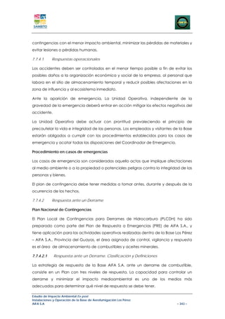 contingencias con el menor impacto ambiental, minimizar las pérdidas de materiales y
evitar lesiones o pérdidas humanas.

7.7.4.1     Respuestas operacionales

Los accidentes deben ser controlados en el menor tiempo posible a fin de evitar los
posibles daños a la organización económica y social de la empresa, al personal que
labora en el sitio de almacenamiento temporal y reducir posibles afectaciones en la
zona de influencia y al ecosistema inmediato.

Ante la aparición de emergencia, La Unidad Operativa, independiente de la
gravedad de la emergencia deberá entrar en acción mitigar los efectos negativos del
accidente.

La Unidad Operativa debe actuar con prontitud prevaleciendo el principio de
precautelar la vida e integridad de las personas. Los empleados y visitantes de la Base
estarán obligados a cumplir con los procedimientos establecidos para los casos de
emergencia y acatar todas las disposiciones del Coordinador de Emergencia.

Procedimiento en casos de emergencias

Los casos de emergencia son considerados aquello actos que implique afectaciones
al medio ambiente o a la propiedad o potenciales peligros contra la integridad de las
personas y bienes.

El plan de contingencia debe tener medidas a tomar antes, durante y después de la
ocurrencia de los hechos.

7.7.4.2     Respuesta ante un Derrame

Plan Nacional de Contingencias

El Plan Local de Contingencias para Derrames de Hidrocarburo (PLCDH) ha sido
preparado como parte del Plan de Respuesta a Emergencias (PRE) de AIFA S.A., y
tiene aplicación para las actividades operativas realizadas dentro de la Base Los Pérez
– AIFA S.A., Provincia del Guayas, el área asignada de control, vigilancia y respuesta
es el área de almacenamiento de combustibles y aceites minerales.

7.7.4.2.1    Respuesta ante un Derrame. Clasificación y Definiciones

La estrategia de respuesta de la Base AIFA S.A. ante un derrame de combustible,
consiste en un Plan con tres niveles de respuesta. La capacidad para controlar un
derrame y minimizar el impacto medioambiental es uno de los medios más
adecuados para determinar qué nivel de respuesta se debe tener.

Estudio de Impacto Ambiental Ex-post
Instalaciones y Operación de la Base de Aerofumigación Los Pérez
AIFA S.A                                                                      – 343 –
 