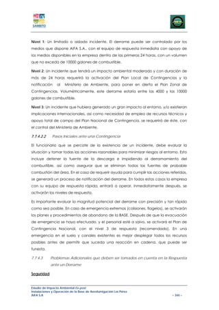 Nivel 1: Un limitado o aislado incidente. El derrame puede ser controlado por los
medios que dispone AIFA S.A., con el equipo de respuesta inmediata con apoyo de
los medios disponibles en la empresa dentro de las primeras 24 horas, con un volumen
que no exceda de 10000 galones de combustible.

Nivel 2: Un incidente que tendrá un impacto ambiental moderado y con duración de
más de 24 horas requerirá la activación del Plan Local de Contingencias y la
notificación     al   Ministerio de Ambiente, para poner en alerta el Plan Zonal de
Contingencias. Volumétricamente, este derrame estaría entre las 4000 y las 10000
galones de combustible.

Nivel 3: Un incidente que hubiera generado un gran impacto al entorno, y/o existieran
implicaciones internacionales, así como necesidad de empleo de recursos técnicos y
apoyo total de campo del Plan Nacional de Contingencia, se requerirá de éste, con
el control del Ministerio de Ambiente.

7.7.4.2.2    Pasos Iníciales ante una Contingencia

El funcionario que se percate de la existencia de un incidente, debe evaluar la
situación y tomar todas las acciones razonables para minimizar riesgos al entorno. Esto
incluye detener la fuente de la descarga e impidiendo al derramamiento del
combustible, así como asegurar que se eliminan todas las fuentes de probable
combustión del área. En el caso de requerir ayuda para cumplir las acciones referidas,
se generará un proceso de notificación del derrame. En todos estos casos la empresa
con su equipo de respuesta rápida, entrará a operar, inmediatamente después, se
activarán los niveles de respuesta.

Es importante evaluar la magnitud potencial del derrame con precisión y tan rápido
como sea posible. En caso de emergencia extremas (colisiones, flagelos), se activarán
los planes y procedimientos de abandono de la BASE. Después de que la evacuación
de emergencia se haya efectuado, y el personal esté a salvo, se activará el Plan de
Contingencia Nacional, con el nivel 3 de respuesta (recomendado). En una
emergencia en el suelo y canales existentes es mejor desplegar todos los recursos
posibles antes de permitir que suceda una reacción en cadena, que puede ser
funesta.

7.7.4.3     Problemas Adicionales que deben ser tomados en cuenta en la Respuesta
            ante un Derrame

Seguridad


Estudio de Impacto Ambiental Ex-post
Instalaciones y Operación de la Base de Aerofumigación Los Pérez
AIFA S.A                                                                      – 344 –
 