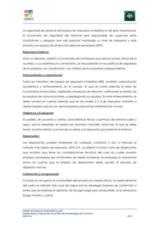 La seguridad de personal del equipo de respuesta inmediata es de gran importancia.
El funcionario de seguridad del Terminal será responsable de supervisar estas
condiciones y asegurar que ese personal mantenga su nivel de respuesta y esté
provisto con equipo de protección personal apropiado (EPP).

Relaciones Públicas

Ante un derrame, existirá un funcionario de la Empresa que será el vocero oficial de lo
ocurrido, y sus boletines y/o comentarios, se encuadrarán en las políticas de seguridad
de la empresa, en coordinación con criterios de la autoridad correspondiente.

Entrenamiento y capacitación

Todos los miembros del equipo de respuesta inmediata (ERI), recibirán capacitación
académica y entrenamiento en el campo. Al que se unirán además el resto de
funcionarios involucrados, realizando simulacros de derrame, verificando el estado de
los equipos de comunicaciones, y desplegando sus equipos. En este entrenamiento, se
debe tomará en cuenta además que en los niveles 2 y 3 de respuesta, entrarán a
operar equipos que no son de la empresa, para evitar interferencias mutuas.

Vigilancia y Evaluación

Es posible, de acuerdo a ciertas características físicas y químicas del entorno suelo y
agua, que la dispersión se realice por procesos naturales, entonces, lo que se debe
hacer, es estar atento a actuar de acuerdo a la respuesta que presente el entorno.

Dispersantes

Los dispersantes pueden emplearse en cualquier condición y son a menudo el
método más rápido de respuesta. AIFA S.A., se referirá a la lista corta de dispersantes
que tendrían que tener las consideraciones técnicas del caso los cuales puedan
emplear autorizados por el Ministerio de Medio Ambiente sin embargo es importante
tomar en cuenta que el empleo de dispersantes debe ayudar al proceso de
dispersión natural.

Contención y recuperación

Consiste en recuperar el combustible derramado por medios físicos, es especialmente
del suelo, el método más usual de lograr esto es desplegar barreras de contención y
evitar que se extienda el derrame. Se recoge luego este combustible, se lo almacena
(luego tratarlo y usarlo).




Estudio de Impacto Ambiental Ex-post
Instalaciones y Operación de la Base de Aerofumigación Los Pérez
AIFA S.A                                                                        – 345 –
 