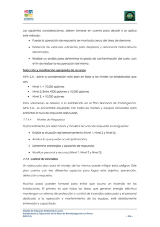 Las siguientes consideraciones, deben tomarse en cuenta para decidir si se aplica
este método:
       • Puede la operación de respuesta ser montada cerca del área de derrame.

       • Existencia de vehículos suficientes para desplazar y almacenar hidrocarburos
          derramados.

       • Realizar un análisis para determinar el grado de contaminación del suelo, con
          el fin de realizar la recuperación del mismo.

Selección y movilización apropiada de recursos

AIFA S.A. pone a consideración este plan en Base a los niveles ya establecidos que
son:
    •     Nivel 1: < 10.000 galones
    •     Nivel 2: Entre 4000 galones y 10.000 galones
    •     Nivel 3: > 10.000 galones

Estos volúmenes se refieren a lo establecido en el Plan Nacional de Contingencia.
AIFA S.A., se encontrará equipado con todos los medios y equipos necesarios para
enfrentar el nivel de respuesta adecuado.

7.7.4.4      Niveles de Respuesta

El procedimiento por seleccionar y movilizar recursos de respuesta es el siguiente:

       • Evalúe la situación del derramamiento (Nivel 1, Nivel 2 y Nivel 3).

       • Analice lo que puede ocurrir (estimación).

       • Determine estrategias y opciones de respuesta.

       • Movilice personal y recursos (Nivel 1, Nivel 2 y Nivel 3).

7.7.5 Control de Incendios

Un adecuado plan para el manejo de los mismos puede mitigar estos peligros. Este
plan cuenta con tres diferentes aspectos para lograr este objetivo: prevención,
detección y respuesta.


Muchos pasos pueden tomarse para evitar que ocurra un incendio en las
instalaciones. El primero es que todas las áreas que generan energía eléctrica
mantengan un sistema de protección y control de incendios adecuado y el personal
dedicado a la operación y mantenimiento de los equipos, esté debidamente
entrenado y capacitado.

Estudio de Impacto Ambiental Ex-post
Instalaciones y Operación de la Base de Aerofumigación Los Pérez
AIFA S.A                                                                        – 346 –
 