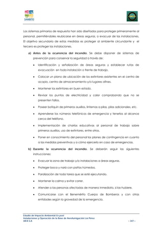 Los sistemas primarios de respuesta han sido diseñados para proteger primeramente al
personal, permitiéndoles reubicarse en áreas seguras, o evacuar de las instalaciones.
El objetivo secundario de estas medidas es proteger al ambiente circundante y el
tercero es proteger las instalaciones.

    a) Antes de la ocurrencia del incendio. Se debe disponer de sistemas de
        prevención para conservar la seguridad a través de:

        •    Identificación y señalización de áreas seguras y establecer rutas de
             evacuación en toda instalación o frente de trabajo.

        •    Colocar un plano de ubicación de los extintores existentes en el centro de
             acopio, centro de almacenamiento y/o lugares afines.

        •    Mantener los extintores en buen estado.

        •    Revisar los puntos de electricidad y calor comprobando que no se
             presenten fallos.

        •    Poseer botiquín de primeros auxilios, linternas a pilas, pilas adicionales, etc.

        •    Aprenderse los números telefónicos de emergencia y tenerlos al alcance
             cerca del teléfono.

        •    Implementación de charlas educativas al personal de trabajo sobre
             primeros auxilios, uso de extintores, entre otros.

        •    Poner en conocimiento del personal los planes de contingencia en cuanto
             a las medidas preventivas y a cómo ejercerlo en caso de emergencias.

    b) Durante la ocurrencia del incendio. Se deberán seguir las siguientes
        instrucciones:

        •    Evacuar la zona de trabajo y/o instalaciones a áreas seguras.

        •    Proteger boca y nariz con paños húmedos.

        •    Paralización de toda tarea que se esté ejecutando.

        •    Mantener la calma y evitar correr.

        •    Atender a las personas afectadas de manera inmediata, si las hubiere.

        •    Comunicarse con el Benemérito Cuerpo de Bomberos y con otras
             entidades según la gravedad de la emergencia.




Estudio de Impacto Ambiental Ex-post
Instalaciones y Operación de la Base de Aerofumigación Los Pérez
AIFA S.A                                                                             – 347 –
 