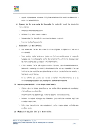 •    De ser procedente, tratar de apagar el incendio con el uso de extintores y
             otros medios existentes.

    c) Después de la ocurrencia del incendio. Se deberán seguir las siguientes
        instrucciones:

        •    Limpieza del área afectada.

        •    Eliminación y retiro de escombros.

        •    Reparación y/o demolición en caso de daños mayores.

        •    Informe final del accidente.

        Disposición y uso de extintores

        •    Los extintores deben estar ubicados en lugares apropiados y de fácil
             manipuleo.

        •    Todo extintor debe tener una placa con la información sobre la clase de
             fuego para el cual es apto, fecha de vencimiento. Así mismo, debe poseer
             las instrucciones de operación y mantenimiento.

        •    Cada extintor debe ser inspeccionado con una periodicidad bimensual,
             puesto a prueba y mantenido de acuerdo con las recomendaciones del
             fabricante; de igual forma, debe llevar un rótulo con la fecha de prueba y
             fecha de vencimiento.

        •    Si un extintor es usado, se volverá a llenar inmediatamente; o si es
             necesario se procederá a su reemplazo de forma inmediata.

      Medidas para la reducción de riesgo de incendios

        •    Cuidar de mantener toda fuente de calor, bien alejada de cualquier
             material que pueda arder.

        •    Durante las horas de trabajo, no llevar fósforos ni encendedores.

        •    Realizar cualquier trabajo de soldadura y/o corte de metales lejos de
             líquidos inflamables.

        •    Evitar que los restos de las soldaduras o cortes caigan sobre material que
             pudiera arder.

      Medidas de acuerdo a los tipos de incendios




Estudio de Impacto Ambiental Ex-post
Instalaciones y Operación de la Base de Aerofumigación Los Pérez
AIFA S.A                                                                         – 348 –
 