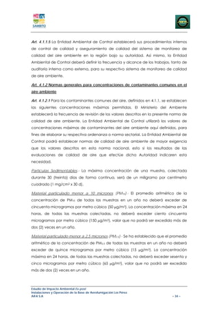 Art. 4.1.1.5 La Entidad Ambiental de Control establecerá sus procedimientos internos
de control de calidad y aseguramiento de calidad del sistema de monitoreo de
calidad del aire ambiente en la región bajo su autoridad. Así mismo, la Entidad
Ambiental de Control deberá definir la frecuencia y alcance de los trabajos, tanto de
auditoría interna como externa, para su respectivo sistema de monitoreo de calidad
de aire ambiente.

Art. 4.1.2 Normas generales para concentraciones de contaminantes comunes en el
aire ambiente

Art. 4.1.2.1 Para los contaminantes comunes del aire, definidos en 4.1.1, se establecen
las siguientes concentraciones máximas permitidas. El Ministerio del Ambiente
establecerá la frecuencia de revisión de los valores descritos en la presente norma de
calidad de aire ambiente. La Entidad Ambiental de Control utilizará los valores de
concentraciones máximas de contaminantes del aire ambiente aquí definidos, para
fines de elaborar su respectiva ordenanza o norma sectorial. La Entidad Ambiental de
Control podrá establecer normas de calidad de aire ambiente de mayor exigencia
que los valores descritos en esta norma nacional, esto si los resultados de las
evaluaciones de calidad de aire que efectúe dicha Autoridad indicaren esta
necesidad.

Partículas Sedimentables.- La máxima concentración de una muestra, colectada
durante 30 (treinta) días de forma continua, será de un miligramo por centímetro
cuadrado (1 mg/cm2 x 30 d).

Material particulado menor a 10 micrones (PM10).- El promedio aritmético de la
concentración de PM10 de todas las muestras en un año no deberá exceder de
cincuenta microgramos por metro cúbico (50 μg/m3). La concentración máxima en 24
horas, de todas las muestras colectadas, no deberá exceder ciento cincuenta
microgramos por metro cúbico (150 μg/m3), valor que no podrá ser excedido más de
dos (2) veces en un año.

Material particulado menor a 2,5 micrones (PM2,5).- Se ha establecido que el promedio
aritmético de la concentración de PM2,5 de todas las muestras en un año no deberá
exceder de quince microgramos por metro cúbico (15 μg/m3). La concentración
máxima en 24 horas, de todas las muestras colectadas, no deberá exceder sesenta y
cinco microgramos por metro cúbico (65 μg/m3), valor que no podrá ser excedido
más de dos (2) veces en un año.



Estudio de Impacto Ambiental Ex-post
Instalaciones y Operación de la Base de Aerofumigación Los Pérez
AIFA S.A                                                                      – 34 –
 