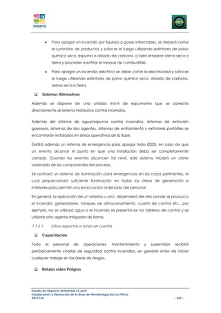 •    Para apagar un incendio por líquidos o gases inflamables, se deberá cortar
               el suministro de productos y sofocar el fuego utilizando extintores de polvo
               químico seco, espuma o dióxido de carbono, o bien emplear arena seca o
               tierra y proceder a enfriar el tanque de combustible.

          •    Para apagar un incendio eléctrico se debe cortar la electricidad y sofocar
               el fuego utilizando extintores de polvo químico seco, dióxido de carbono,
               arena seca o tierra.

       Sistemas Alternativos

Además se dispone de una unidad móvil de espumante que se conecta
directamente al sistema hidráulico contra incendios.


Además del sistema de agua/espuma contra incendios, sistemas de extinción
gaseosos, sistemas de dos agentes, sistemas de enfriamiento y extintores portátiles se
encontrarán instalados en áreas operativas de la Base.

Existirá además un sistema de emergencia para apagar todo (ESD), en caso de que
un evento alcance el punto en que una instalación deba ser completamente
cerrada. Cuando los eventos alcancen tal nivel, este sistema iniciará un cierre
ordenado de los componentes del proceso.

Se activará un sistema de iluminación para emergencias en los casos pertinentes, el
cual proporcionará suficiente iluminación en todas las áreas de generación e
interiores para permitir una evacuación ordenada del personal.

En general, la aplicación de un sistema u otro, dependerá del sitio donde se produzca
el incendio: generadores, tanques de almacenamiento, cuarto de control etc., por
ejemplo, no se utilizará agua si el incendio se presenta en los tableros de control y se
utilizará otro agente mitigador de llama.

7.7.5.1        Otros aspectos a tener en cuenta

       Capacitación

Todo      el    personal   de     operaciones,       mantenimiento   y   supervisión   recibirá
periódicamente charlas de seguridad contra incendios, en general antes de iniciar
cualquier trabajo en las áreas de riesgos.


       Rótulos sobre Peligros




Estudio de Impacto Ambiental Ex-post
Instalaciones y Operación de la Base de Aerofumigación Los Pérez
AIFA S.A                                                                               – 349 –
 